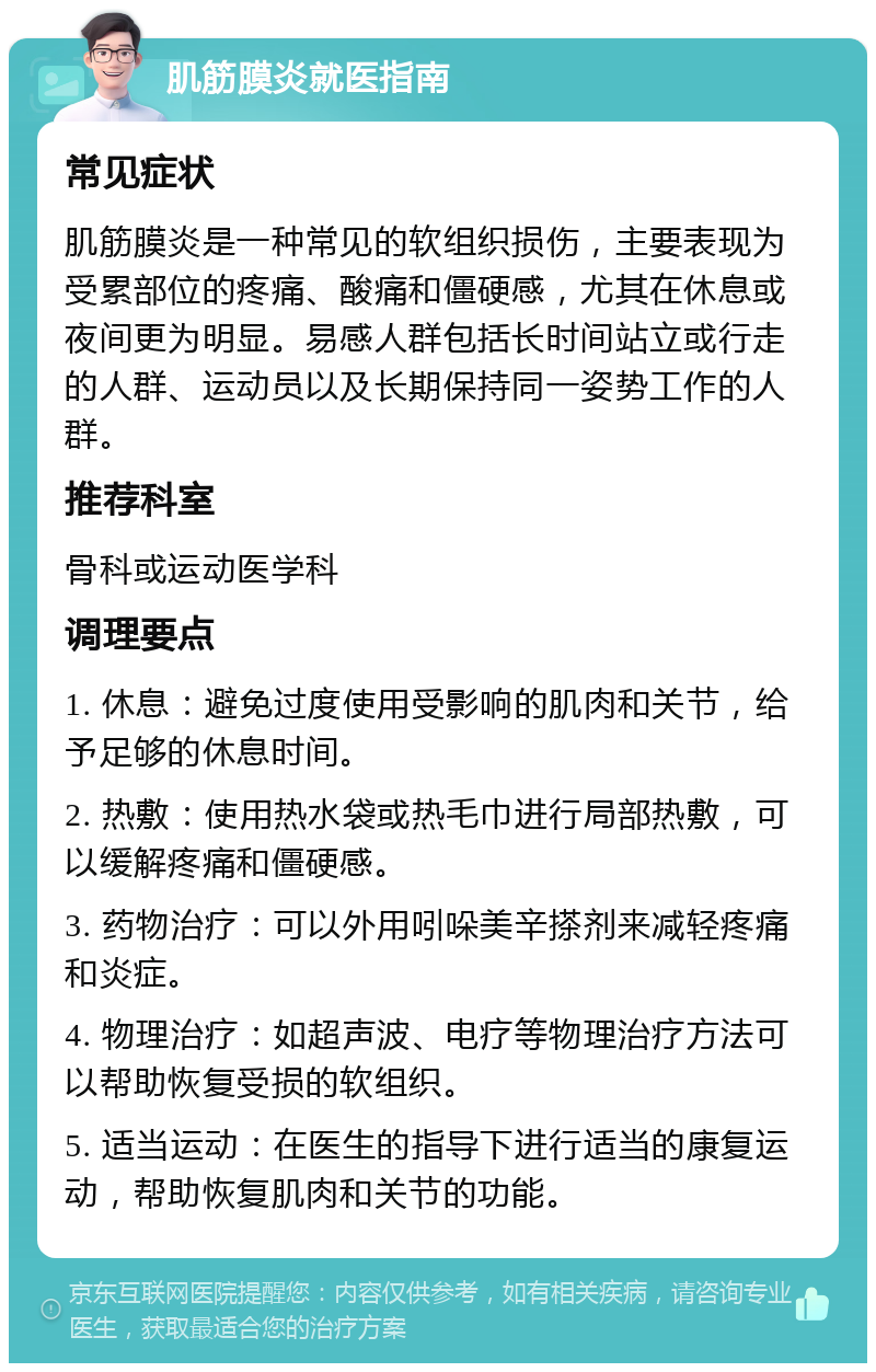 肌筋膜炎就医指南 常见症状 肌筋膜炎是一种常见的软组织损伤，主要表现为受累部位的疼痛、酸痛和僵硬感，尤其在休息或夜间更为明显。易感人群包括长时间站立或行走的人群、运动员以及长期保持同一姿势工作的人群。 推荐科室 骨科或运动医学科 调理要点 1. 休息：避免过度使用受影响的肌肉和关节，给予足够的休息时间。 2. 热敷：使用热水袋或热毛巾进行局部热敷，可以缓解疼痛和僵硬感。 3. 药物治疗：可以外用吲哚美辛搽剂来减轻疼痛和炎症。 4. 物理治疗：如超声波、电疗等物理治疗方法可以帮助恢复受损的软组织。 5. 适当运动：在医生的指导下进行适当的康复运动，帮助恢复肌肉和关节的功能。