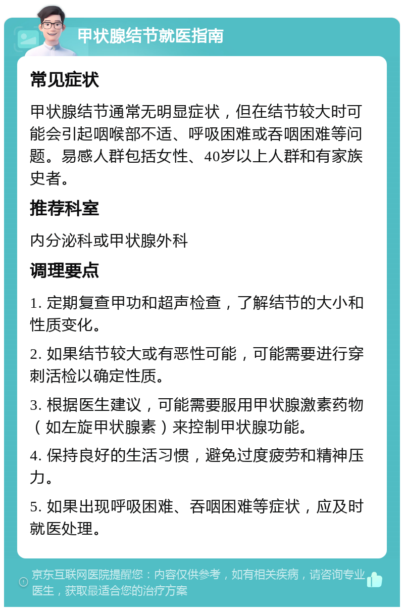 甲状腺结节就医指南 常见症状 甲状腺结节通常无明显症状，但在结节较大时可能会引起咽喉部不适、呼吸困难或吞咽困难等问题。易感人群包括女性、40岁以上人群和有家族史者。 推荐科室 内分泌科或甲状腺外科 调理要点 1. 定期复查甲功和超声检查，了解结节的大小和性质变化。 2. 如果结节较大或有恶性可能，可能需要进行穿刺活检以确定性质。 3. 根据医生建议，可能需要服用甲状腺激素药物（如左旋甲状腺素）来控制甲状腺功能。 4. 保持良好的生活习惯，避免过度疲劳和精神压力。 5. 如果出现呼吸困难、吞咽困难等症状，应及时就医处理。