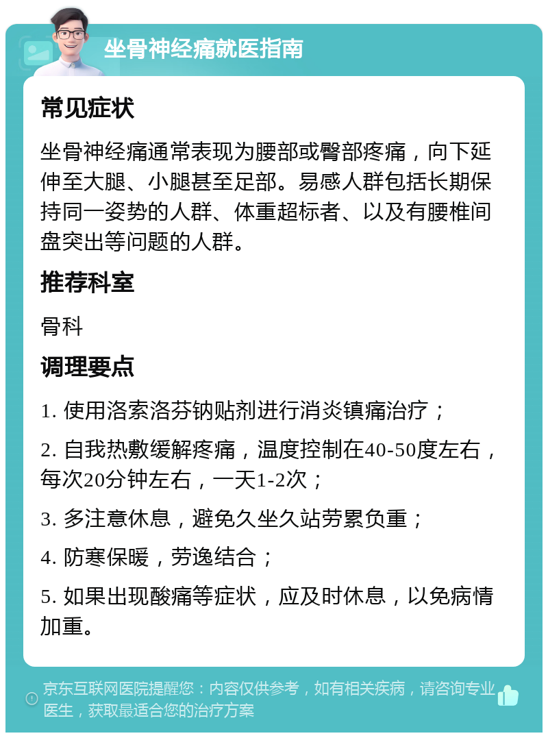 坐骨神经痛就医指南 常见症状 坐骨神经痛通常表现为腰部或臀部疼痛，向下延伸至大腿、小腿甚至足部。易感人群包括长期保持同一姿势的人群、体重超标者、以及有腰椎间盘突出等问题的人群。 推荐科室 骨科 调理要点 1. 使用洛索洛芬钠贴剂进行消炎镇痛治疗； 2. 自我热敷缓解疼痛，温度控制在40-50度左右，每次20分钟左右，一天1-2次； 3. 多注意休息，避免久坐久站劳累负重； 4. 防寒保暖，劳逸结合； 5. 如果出现酸痛等症状，应及时休息，以免病情加重。