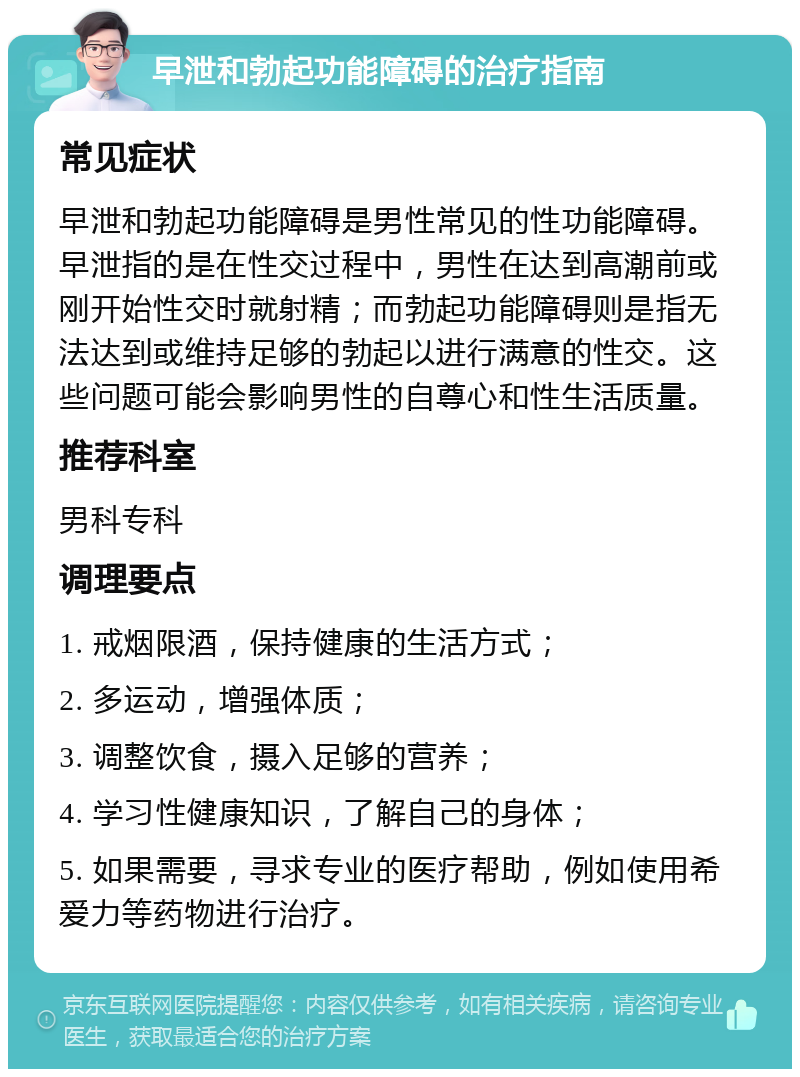 早泄和勃起功能障碍的治疗指南 常见症状 早泄和勃起功能障碍是男性常见的性功能障碍。早泄指的是在性交过程中，男性在达到高潮前或刚开始性交时就射精；而勃起功能障碍则是指无法达到或维持足够的勃起以进行满意的性交。这些问题可能会影响男性的自尊心和性生活质量。 推荐科室 男科专科 调理要点 1. 戒烟限酒，保持健康的生活方式； 2. 多运动，增强体质； 3. 调整饮食，摄入足够的营养； 4. 学习性健康知识，了解自己的身体； 5. 如果需要，寻求专业的医疗帮助，例如使用希爱力等药物进行治疗。