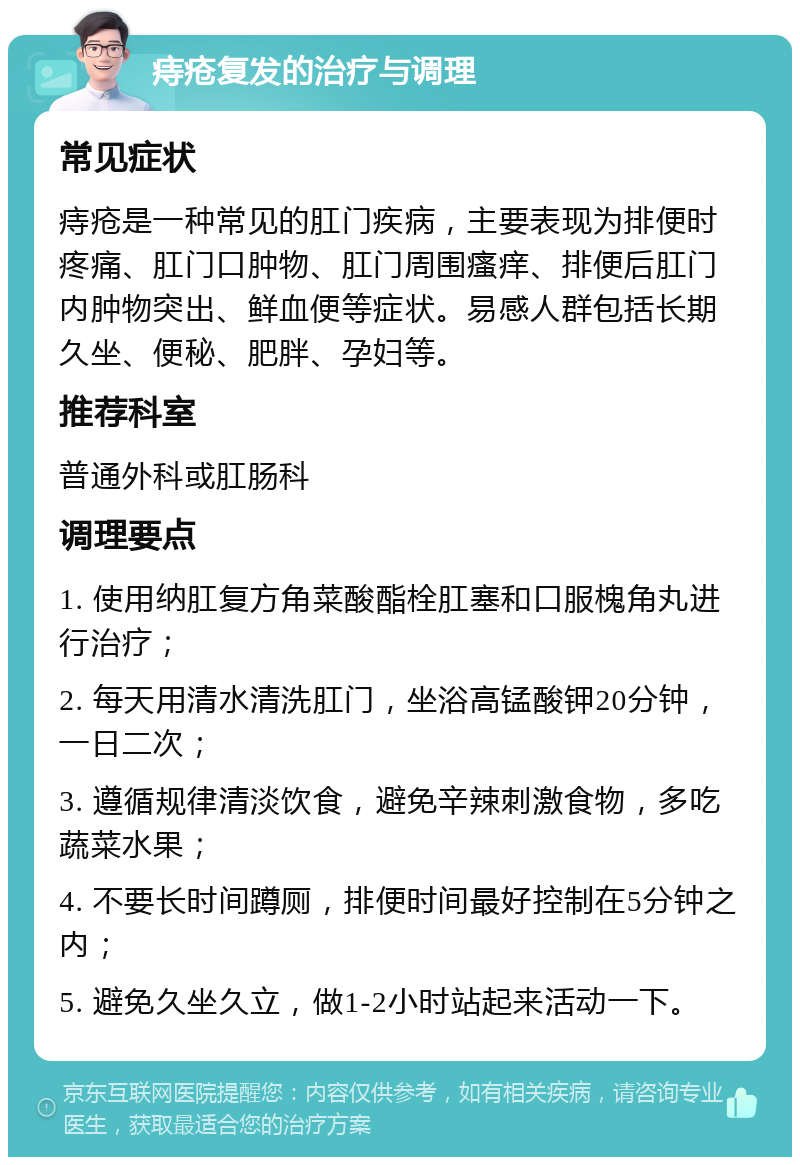 痔疮复发的治疗与调理 常见症状 痔疮是一种常见的肛门疾病，主要表现为排便时疼痛、肛门口肿物、肛门周围瘙痒、排便后肛门内肿物突出、鲜血便等症状。易感人群包括长期久坐、便秘、肥胖、孕妇等。 推荐科室 普通外科或肛肠科 调理要点 1. 使用纳肛复方角菜酸酯栓肛塞和口服槐角丸进行治疗； 2. 每天用清水清洗肛门，坐浴高锰酸钾20分钟，一日二次； 3. 遵循规律清淡饮食，避免辛辣刺激食物，多吃蔬菜水果； 4. 不要长时间蹲厕，排便时间最好控制在5分钟之内； 5. 避免久坐久立，做1-2小时站起来活动一下。