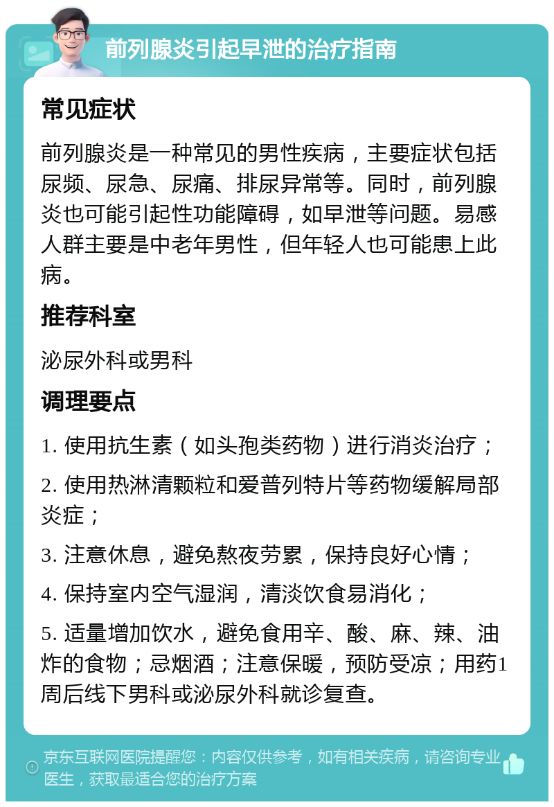 前列腺炎引起早泄的治疗指南 常见症状 前列腺炎是一种常见的男性疾病，主要症状包括尿频、尿急、尿痛、排尿异常等。同时，前列腺炎也可能引起性功能障碍，如早泄等问题。易感人群主要是中老年男性，但年轻人也可能患上此病。 推荐科室 泌尿外科或男科 调理要点 1. 使用抗生素（如头孢类药物）进行消炎治疗； 2. 使用热淋清颗粒和爱普列特片等药物缓解局部炎症； 3. 注意休息，避免熬夜劳累，保持良好心情； 4. 保持室内空气湿润，清淡饮食易消化； 5. 适量增加饮水，避免食用辛、酸、麻、辣、油炸的食物；忌烟酒；注意保暖，预防受凉；用药1周后线下男科或泌尿外科就诊复查。