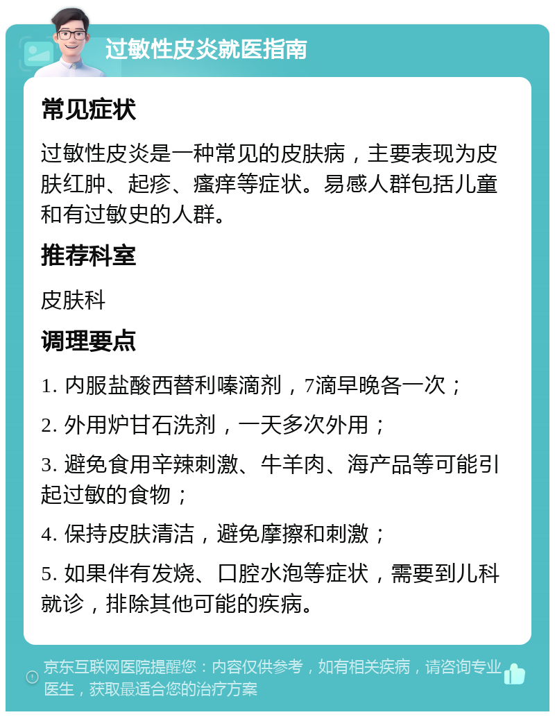 过敏性皮炎就医指南 常见症状 过敏性皮炎是一种常见的皮肤病，主要表现为皮肤红肿、起疹、瘙痒等症状。易感人群包括儿童和有过敏史的人群。 推荐科室 皮肤科 调理要点 1. 内服盐酸西替利嗪滴剂，7滴早晚各一次； 2. 外用炉甘石洗剂，一天多次外用； 3. 避免食用辛辣刺激、牛羊肉、海产品等可能引起过敏的食物； 4. 保持皮肤清洁，避免摩擦和刺激； 5. 如果伴有发烧、口腔水泡等症状，需要到儿科就诊，排除其他可能的疾病。