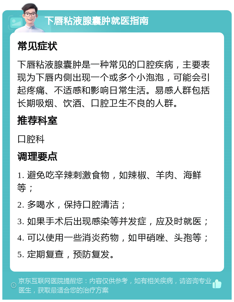 下唇粘液腺囊肿就医指南 常见症状 下唇粘液腺囊肿是一种常见的口腔疾病，主要表现为下唇内侧出现一个或多个小泡泡，可能会引起疼痛、不适感和影响日常生活。易感人群包括长期吸烟、饮酒、口腔卫生不良的人群。 推荐科室 口腔科 调理要点 1. 避免吃辛辣刺激食物，如辣椒、羊肉、海鲜等； 2. 多喝水，保持口腔清洁； 3. 如果手术后出现感染等并发症，应及时就医； 4. 可以使用一些消炎药物，如甲硝唑、头孢等； 5. 定期复查，预防复发。