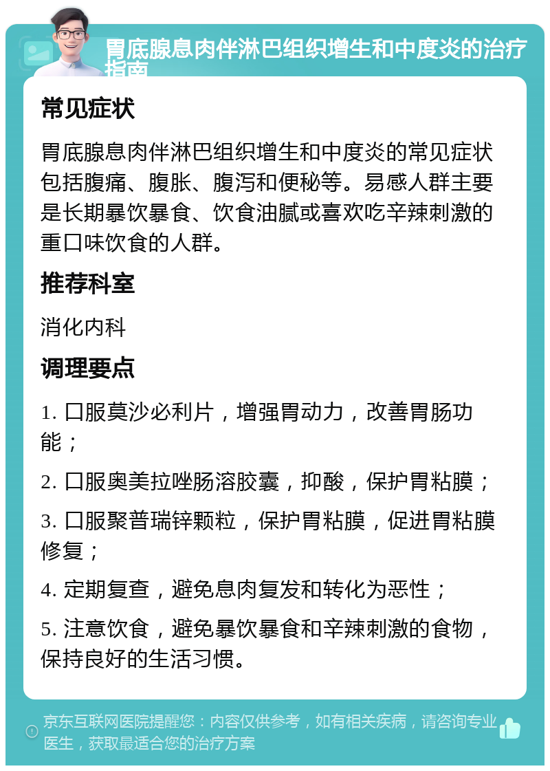 胃底腺息肉伴淋巴组织增生和中度炎的治疗指南 常见症状 胃底腺息肉伴淋巴组织增生和中度炎的常见症状包括腹痛、腹胀、腹泻和便秘等。易感人群主要是长期暴饮暴食、饮食油腻或喜欢吃辛辣刺激的重口味饮食的人群。 推荐科室 消化内科 调理要点 1. 口服莫沙必利片，增强胃动力，改善胃肠功能； 2. 口服奥美拉唑肠溶胶囊，抑酸，保护胃粘膜； 3. 口服聚普瑞锌颗粒，保护胃粘膜，促进胃粘膜修复； 4. 定期复查，避免息肉复发和转化为恶性； 5. 注意饮食，避免暴饮暴食和辛辣刺激的食物，保持良好的生活习惯。