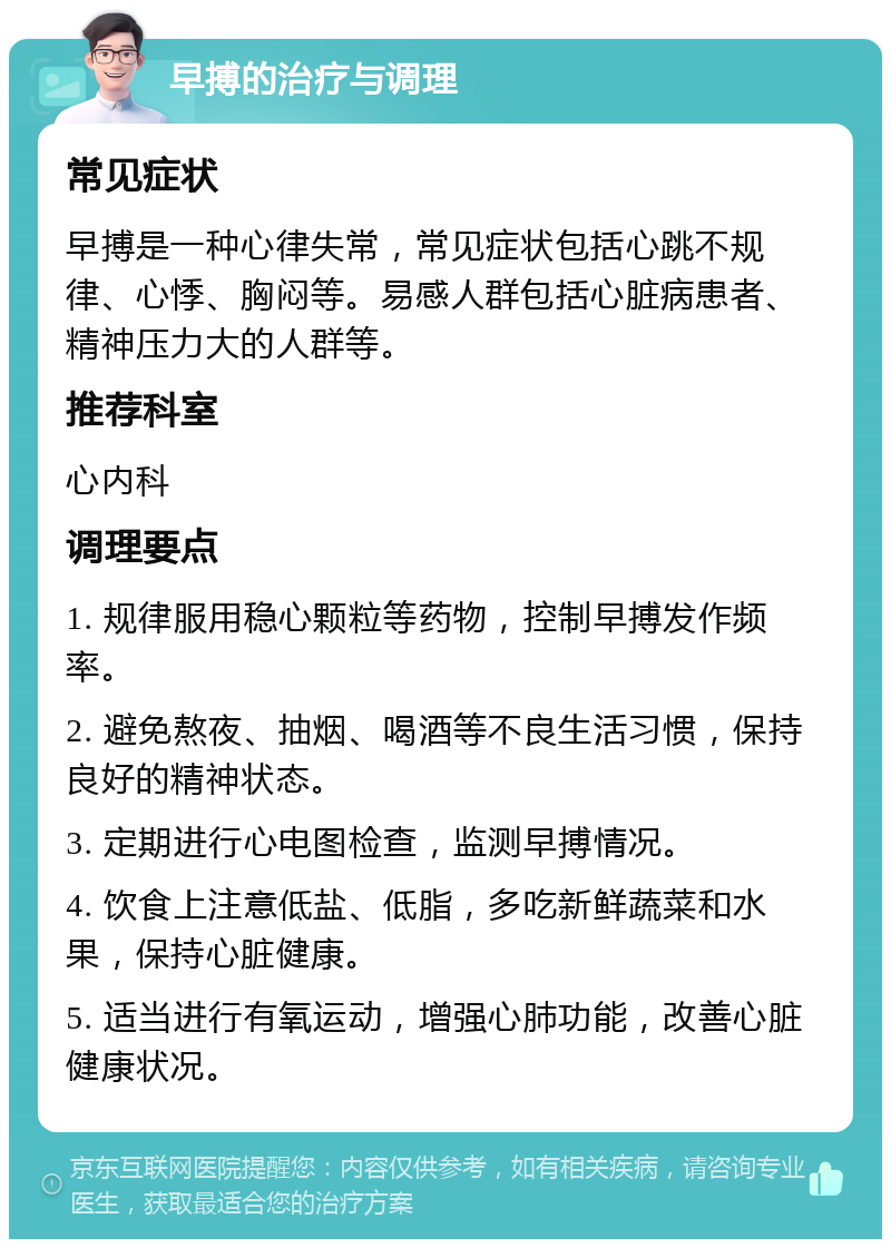 早搏的治疗与调理 常见症状 早搏是一种心律失常，常见症状包括心跳不规律、心悸、胸闷等。易感人群包括心脏病患者、精神压力大的人群等。 推荐科室 心内科 调理要点 1. 规律服用稳心颗粒等药物，控制早搏发作频率。 2. 避免熬夜、抽烟、喝酒等不良生活习惯，保持良好的精神状态。 3. 定期进行心电图检查，监测早搏情况。 4. 饮食上注意低盐、低脂，多吃新鲜蔬菜和水果，保持心脏健康。 5. 适当进行有氧运动，增强心肺功能，改善心脏健康状况。