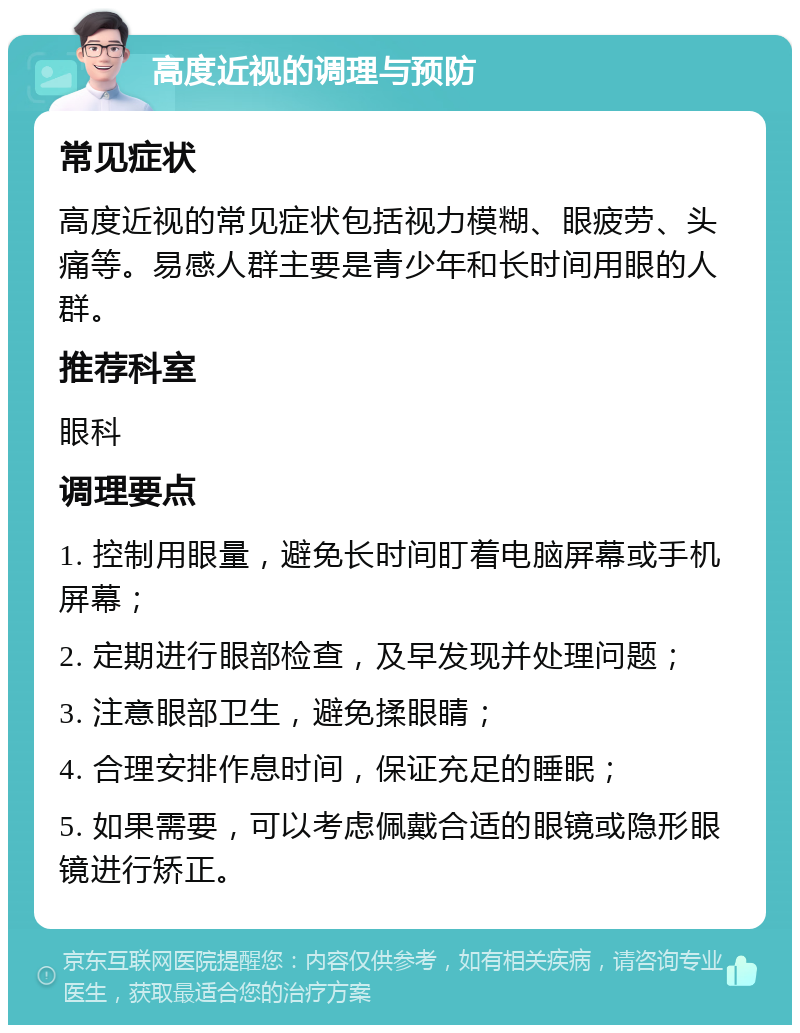 高度近视的调理与预防 常见症状 高度近视的常见症状包括视力模糊、眼疲劳、头痛等。易感人群主要是青少年和长时间用眼的人群。 推荐科室 眼科 调理要点 1. 控制用眼量，避免长时间盯着电脑屏幕或手机屏幕； 2. 定期进行眼部检查，及早发现并处理问题； 3. 注意眼部卫生，避免揉眼睛； 4. 合理安排作息时间，保证充足的睡眠； 5. 如果需要，可以考虑佩戴合适的眼镜或隐形眼镜进行矫正。