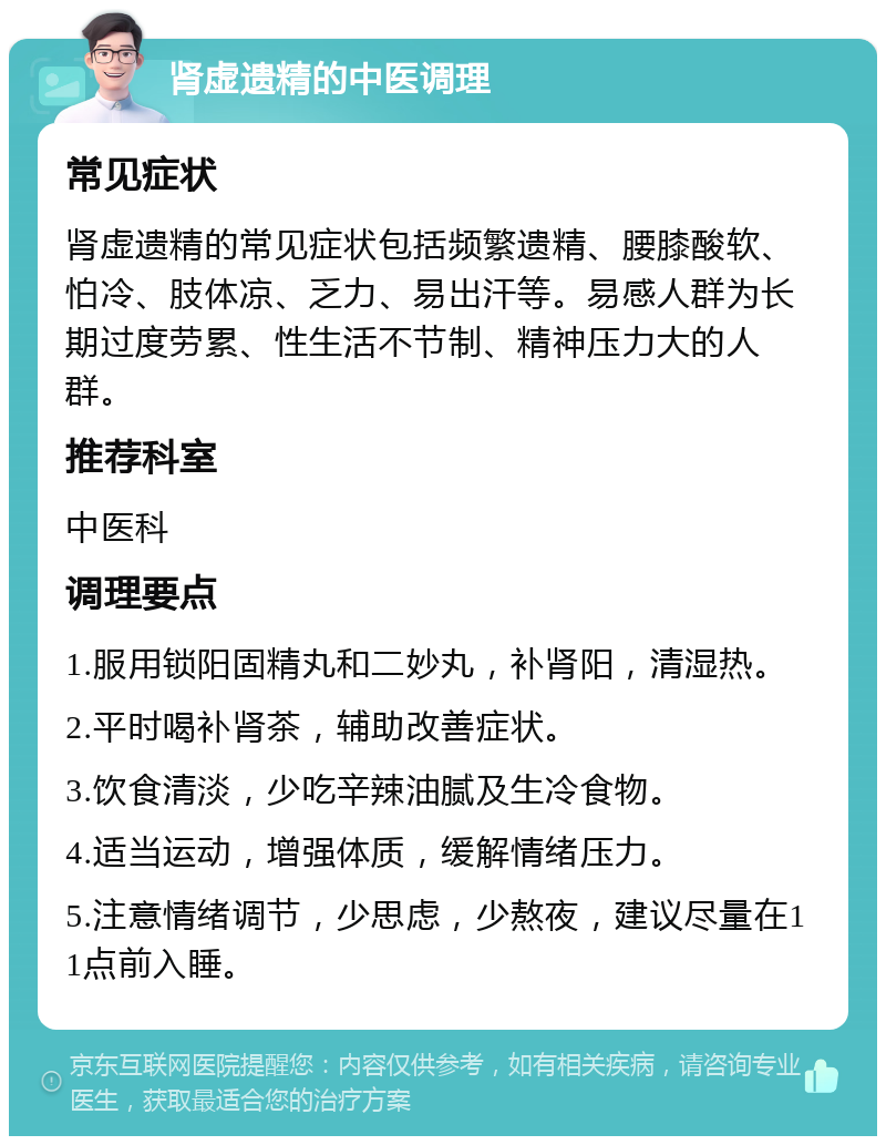 肾虚遗精的中医调理 常见症状 肾虚遗精的常见症状包括频繁遗精、腰膝酸软、怕冷、肢体凉、乏力、易出汗等。易感人群为长期过度劳累、性生活不节制、精神压力大的人群。 推荐科室 中医科 调理要点 1.服用锁阳固精丸和二妙丸，补肾阳，清湿热。 2.平时喝补肾茶，辅助改善症状。 3.饮食清淡，少吃辛辣油腻及生冷食物。 4.适当运动，增强体质，缓解情绪压力。 5.注意情绪调节，少思虑，少熬夜，建议尽量在11点前入睡。