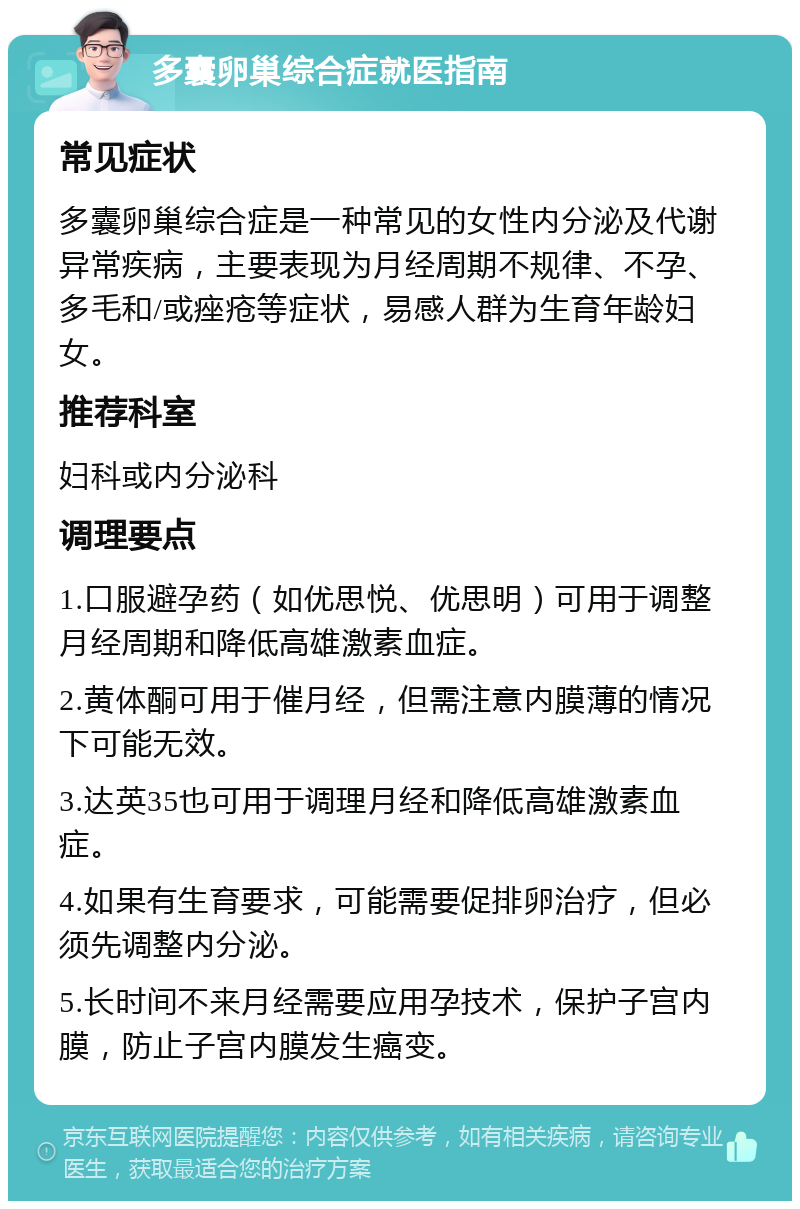 多囊卵巢综合症就医指南 常见症状 多囊卵巢综合症是一种常见的女性内分泌及代谢异常疾病，主要表现为月经周期不规律、不孕、多毛和/或痤疮等症状，易感人群为生育年龄妇女。 推荐科室 妇科或内分泌科 调理要点 1.口服避孕药（如优思悦、优思明）可用于调整月经周期和降低高雄激素血症。 2.黄体酮可用于催月经，但需注意内膜薄的情况下可能无效。 3.达英35也可用于调理月经和降低高雄激素血症。 4.如果有生育要求，可能需要促排卵治疗，但必须先调整内分泌。 5.长时间不来月经需要应用孕技术，保护子宫内膜，防止子宫内膜发生癌变。