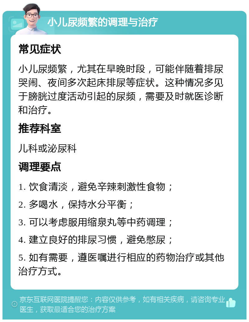 小儿尿频繁的调理与治疗 常见症状 小儿尿频繁，尤其在早晚时段，可能伴随着排尿哭闹、夜间多次起床排尿等症状。这种情况多见于膀胱过度活动引起的尿频，需要及时就医诊断和治疗。 推荐科室 儿科或泌尿科 调理要点 1. 饮食清淡，避免辛辣刺激性食物； 2. 多喝水，保持水分平衡； 3. 可以考虑服用缩泉丸等中药调理； 4. 建立良好的排尿习惯，避免憋尿； 5. 如有需要，遵医嘱进行相应的药物治疗或其他治疗方式。