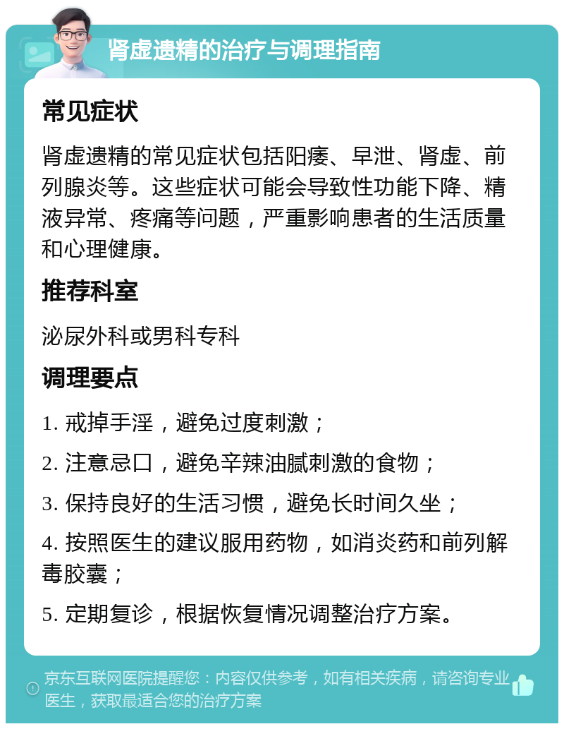 肾虚遗精的治疗与调理指南 常见症状 肾虚遗精的常见症状包括阳痿、早泄、肾虚、前列腺炎等。这些症状可能会导致性功能下降、精液异常、疼痛等问题，严重影响患者的生活质量和心理健康。 推荐科室 泌尿外科或男科专科 调理要点 1. 戒掉手淫，避免过度刺激； 2. 注意忌口，避免辛辣油腻刺激的食物； 3. 保持良好的生活习惯，避免长时间久坐； 4. 按照医生的建议服用药物，如消炎药和前列解毒胶囊； 5. 定期复诊，根据恢复情况调整治疗方案。