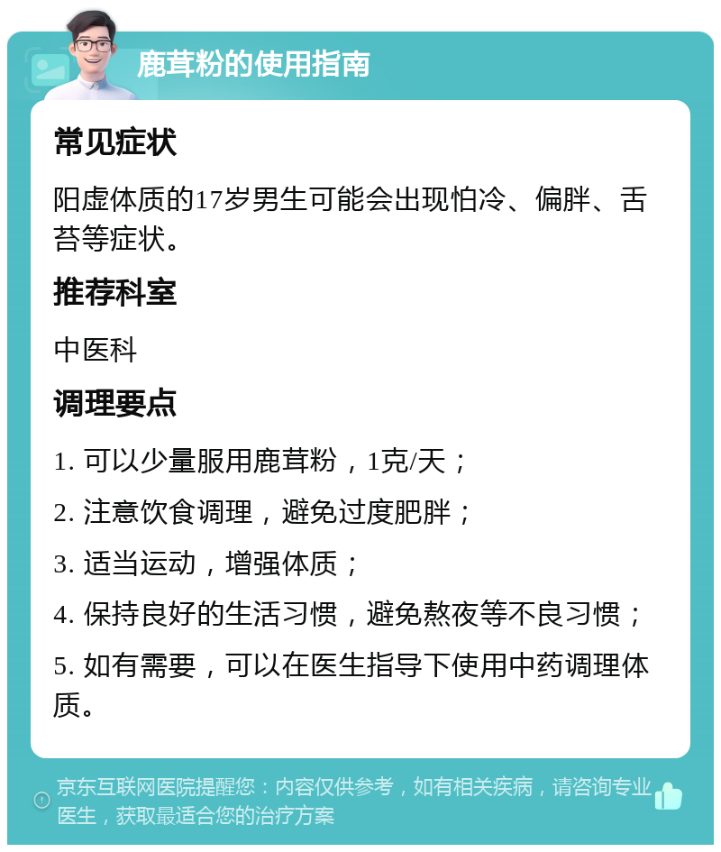 鹿茸粉的使用指南 常见症状 阳虚体质的17岁男生可能会出现怕冷、偏胖、舌苔等症状。 推荐科室 中医科 调理要点 1. 可以少量服用鹿茸粉，1克/天； 2. 注意饮食调理，避免过度肥胖； 3. 适当运动，增强体质； 4. 保持良好的生活习惯，避免熬夜等不良习惯； 5. 如有需要，可以在医生指导下使用中药调理体质。