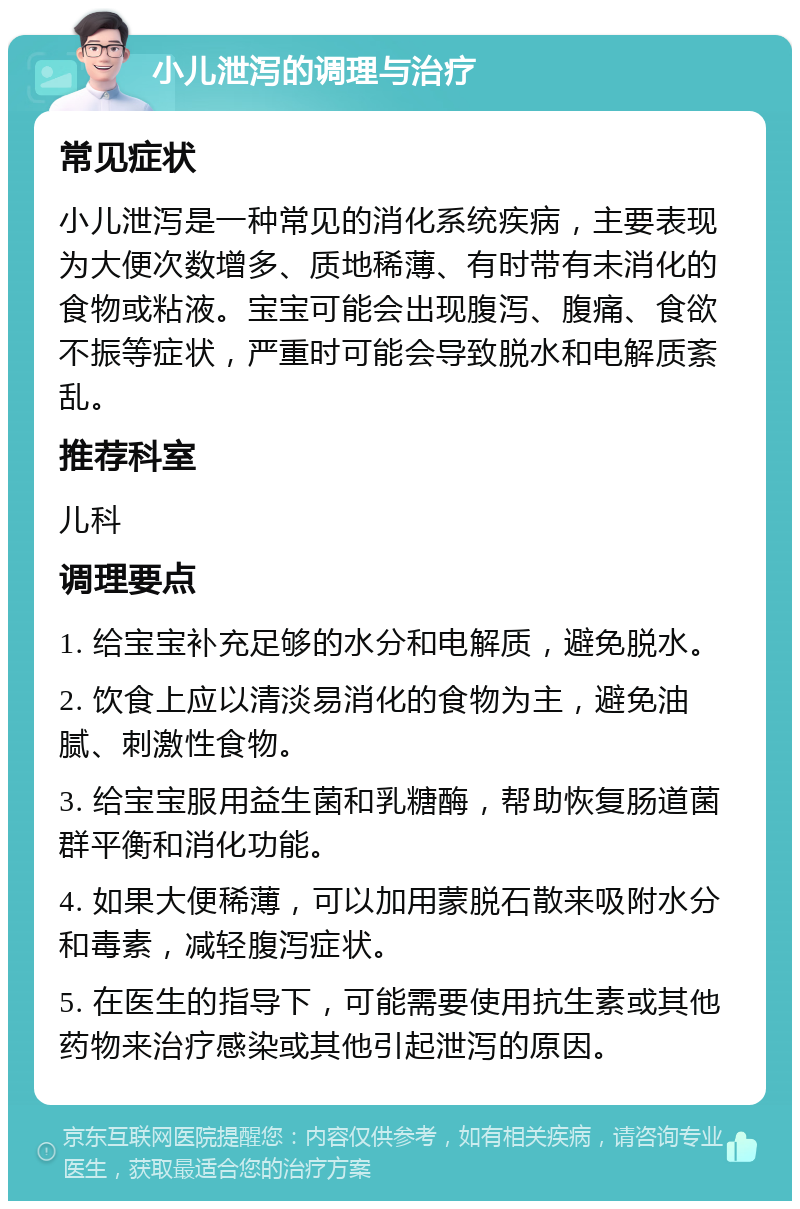 小儿泄泻的调理与治疗 常见症状 小儿泄泻是一种常见的消化系统疾病，主要表现为大便次数增多、质地稀薄、有时带有未消化的食物或粘液。宝宝可能会出现腹泻、腹痛、食欲不振等症状，严重时可能会导致脱水和电解质紊乱。 推荐科室 儿科 调理要点 1. 给宝宝补充足够的水分和电解质，避免脱水。 2. 饮食上应以清淡易消化的食物为主，避免油腻、刺激性食物。 3. 给宝宝服用益生菌和乳糖酶，帮助恢复肠道菌群平衡和消化功能。 4. 如果大便稀薄，可以加用蒙脱石散来吸附水分和毒素，减轻腹泻症状。 5. 在医生的指导下，可能需要使用抗生素或其他药物来治疗感染或其他引起泄泻的原因。