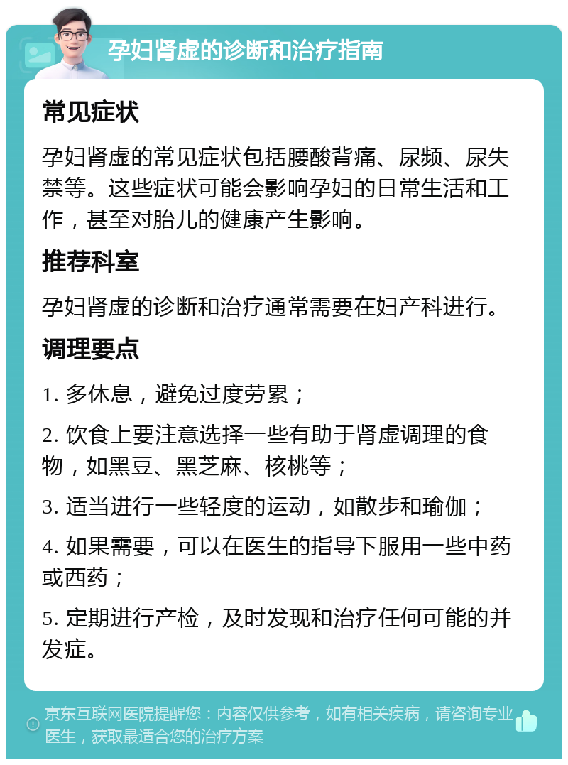 孕妇肾虚的诊断和治疗指南 常见症状 孕妇肾虚的常见症状包括腰酸背痛、尿频、尿失禁等。这些症状可能会影响孕妇的日常生活和工作，甚至对胎儿的健康产生影响。 推荐科室 孕妇肾虚的诊断和治疗通常需要在妇产科进行。 调理要点 1. 多休息，避免过度劳累； 2. 饮食上要注意选择一些有助于肾虚调理的食物，如黑豆、黑芝麻、核桃等； 3. 适当进行一些轻度的运动，如散步和瑜伽； 4. 如果需要，可以在医生的指导下服用一些中药或西药； 5. 定期进行产检，及时发现和治疗任何可能的并发症。