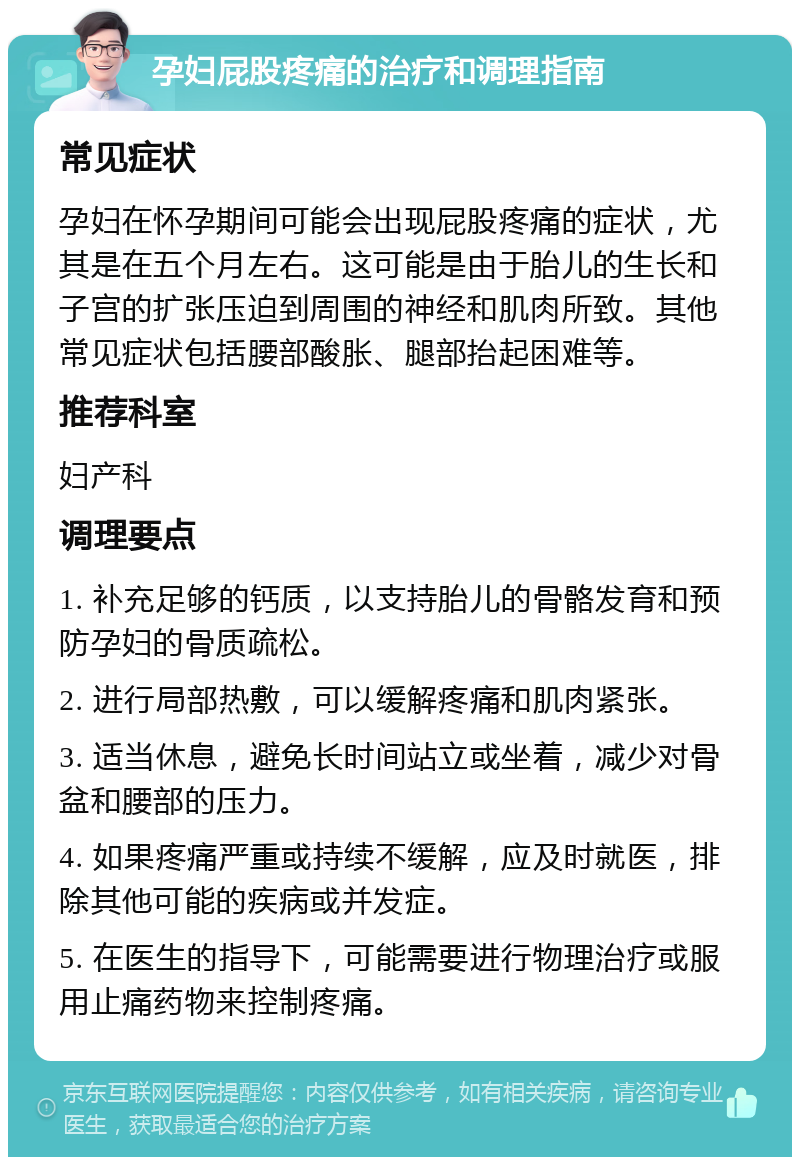 孕妇屁股疼痛的治疗和调理指南 常见症状 孕妇在怀孕期间可能会出现屁股疼痛的症状，尤其是在五个月左右。这可能是由于胎儿的生长和子宫的扩张压迫到周围的神经和肌肉所致。其他常见症状包括腰部酸胀、腿部抬起困难等。 推荐科室 妇产科 调理要点 1. 补充足够的钙质，以支持胎儿的骨骼发育和预防孕妇的骨质疏松。 2. 进行局部热敷，可以缓解疼痛和肌肉紧张。 3. 适当休息，避免长时间站立或坐着，减少对骨盆和腰部的压力。 4. 如果疼痛严重或持续不缓解，应及时就医，排除其他可能的疾病或并发症。 5. 在医生的指导下，可能需要进行物理治疗或服用止痛药物来控制疼痛。