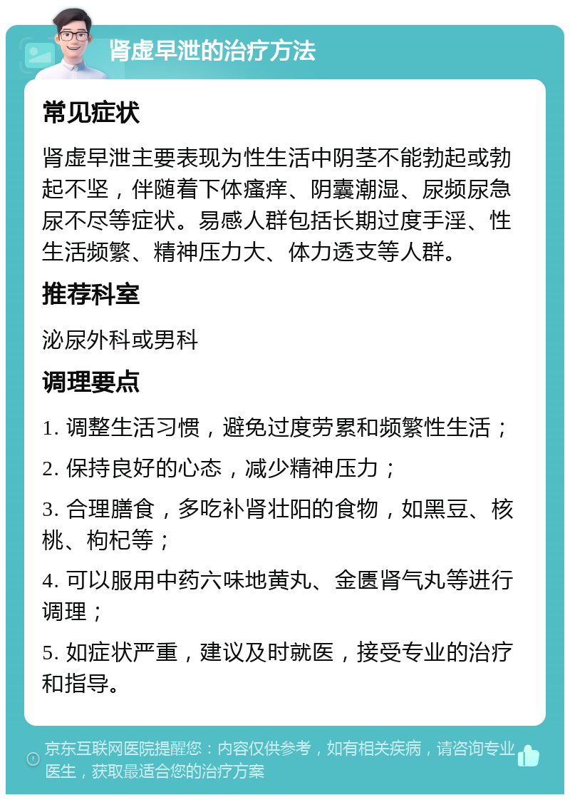 肾虚早泄的治疗方法 常见症状 肾虚早泄主要表现为性生活中阴茎不能勃起或勃起不坚，伴随着下体瘙痒、阴囊潮湿、尿频尿急尿不尽等症状。易感人群包括长期过度手淫、性生活频繁、精神压力大、体力透支等人群。 推荐科室 泌尿外科或男科 调理要点 1. 调整生活习惯，避免过度劳累和频繁性生活； 2. 保持良好的心态，减少精神压力； 3. 合理膳食，多吃补肾壮阳的食物，如黑豆、核桃、枸杞等； 4. 可以服用中药六味地黄丸、金匮肾气丸等进行调理； 5. 如症状严重，建议及时就医，接受专业的治疗和指导。