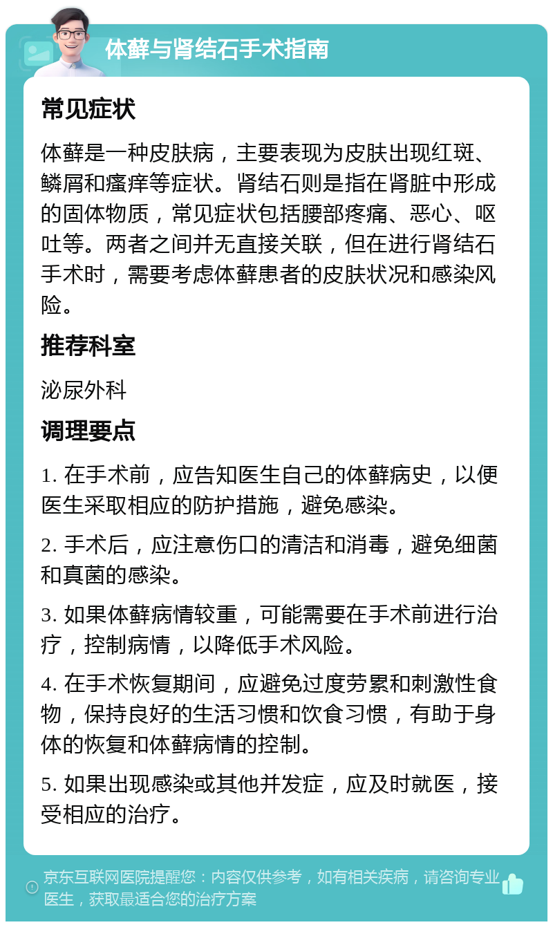 体藓与肾结石手术指南 常见症状 体藓是一种皮肤病，主要表现为皮肤出现红斑、鳞屑和瘙痒等症状。肾结石则是指在肾脏中形成的固体物质，常见症状包括腰部疼痛、恶心、呕吐等。两者之间并无直接关联，但在进行肾结石手术时，需要考虑体藓患者的皮肤状况和感染风险。 推荐科室 泌尿外科 调理要点 1. 在手术前，应告知医生自己的体藓病史，以便医生采取相应的防护措施，避免感染。 2. 手术后，应注意伤口的清洁和消毒，避免细菌和真菌的感染。 3. 如果体藓病情较重，可能需要在手术前进行治疗，控制病情，以降低手术风险。 4. 在手术恢复期间，应避免过度劳累和刺激性食物，保持良好的生活习惯和饮食习惯，有助于身体的恢复和体藓病情的控制。 5. 如果出现感染或其他并发症，应及时就医，接受相应的治疗。