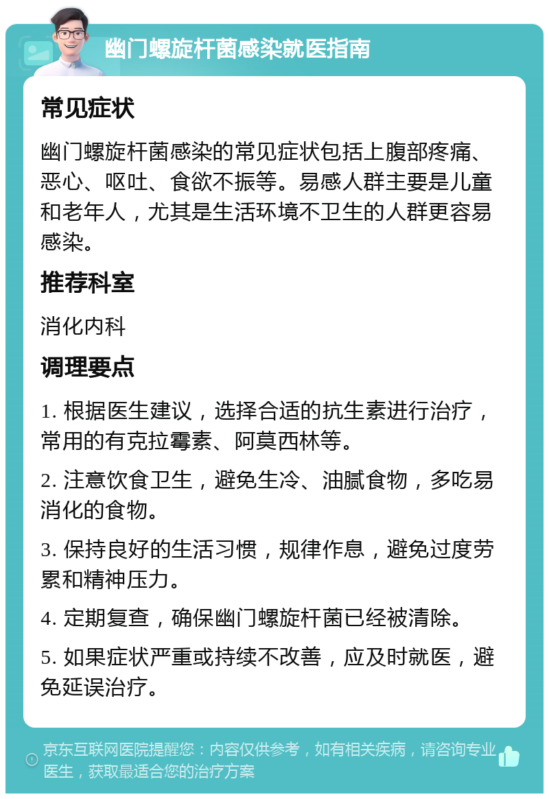 幽门螺旋杆菌感染就医指南 常见症状 幽门螺旋杆菌感染的常见症状包括上腹部疼痛、恶心、呕吐、食欲不振等。易感人群主要是儿童和老年人，尤其是生活环境不卫生的人群更容易感染。 推荐科室 消化内科 调理要点 1. 根据医生建议，选择合适的抗生素进行治疗，常用的有克拉霉素、阿莫西林等。 2. 注意饮食卫生，避免生冷、油腻食物，多吃易消化的食物。 3. 保持良好的生活习惯，规律作息，避免过度劳累和精神压力。 4. 定期复查，确保幽门螺旋杆菌已经被清除。 5. 如果症状严重或持续不改善，应及时就医，避免延误治疗。