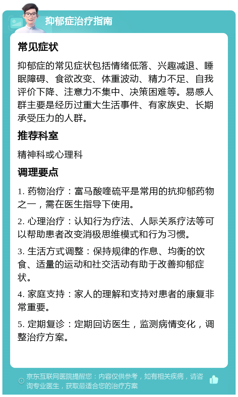 抑郁症治疗指南 常见症状 抑郁症的常见症状包括情绪低落、兴趣减退、睡眠障碍、食欲改变、体重波动、精力不足、自我评价下降、注意力不集中、决策困难等。易感人群主要是经历过重大生活事件、有家族史、长期承受压力的人群。 推荐科室 精神科或心理科 调理要点 1. 药物治疗：富马酸喹硫平是常用的抗抑郁药物之一，需在医生指导下使用。 2. 心理治疗：认知行为疗法、人际关系疗法等可以帮助患者改变消极思维模式和行为习惯。 3. 生活方式调整：保持规律的作息、均衡的饮食、适量的运动和社交活动有助于改善抑郁症状。 4. 家庭支持：家人的理解和支持对患者的康复非常重要。 5. 定期复诊：定期回访医生，监测病情变化，调整治疗方案。