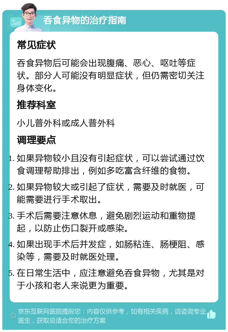 吞食异物的治疗指南 常见症状 吞食异物后可能会出现腹痛、恶心、呕吐等症状。部分人可能没有明显症状，但仍需密切关注身体变化。 推荐科室 小儿普外科或成人普外科 调理要点 如果异物较小且没有引起症状，可以尝试通过饮食调理帮助排出，例如多吃富含纤维的食物。 如果异物较大或引起了症状，需要及时就医，可能需要进行手术取出。 手术后需要注意休息，避免剧烈运动和重物提起，以防止伤口裂开或感染。 如果出现手术后并发症，如肠粘连、肠梗阻、感染等，需要及时就医处理。 在日常生活中，应注意避免吞食异物，尤其是对于小孩和老人来说更为重要。