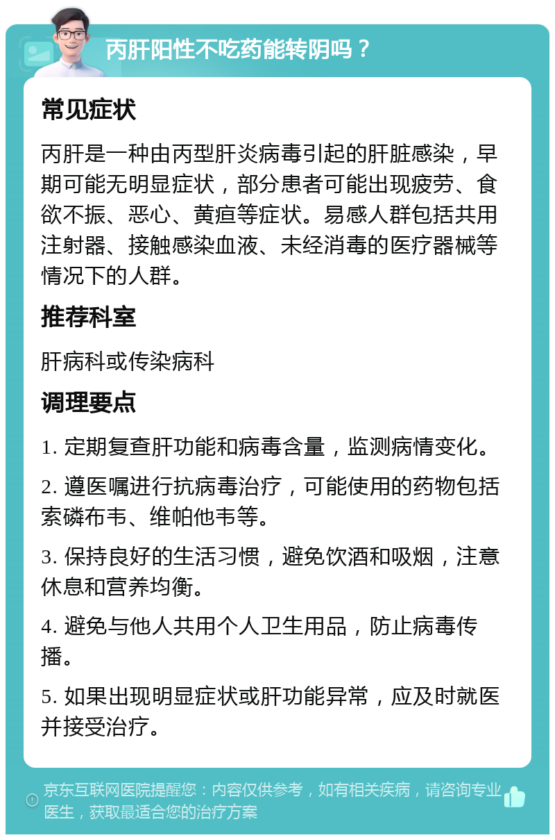 丙肝阳性不吃药能转阴吗？ 常见症状 丙肝是一种由丙型肝炎病毒引起的肝脏感染，早期可能无明显症状，部分患者可能出现疲劳、食欲不振、恶心、黄疸等症状。易感人群包括共用注射器、接触感染血液、未经消毒的医疗器械等情况下的人群。 推荐科室 肝病科或传染病科 调理要点 1. 定期复查肝功能和病毒含量，监测病情变化。 2. 遵医嘱进行抗病毒治疗，可能使用的药物包括索磷布韦、维帕他韦等。 3. 保持良好的生活习惯，避免饮酒和吸烟，注意休息和营养均衡。 4. 避免与他人共用个人卫生用品，防止病毒传播。 5. 如果出现明显症状或肝功能异常，应及时就医并接受治疗。