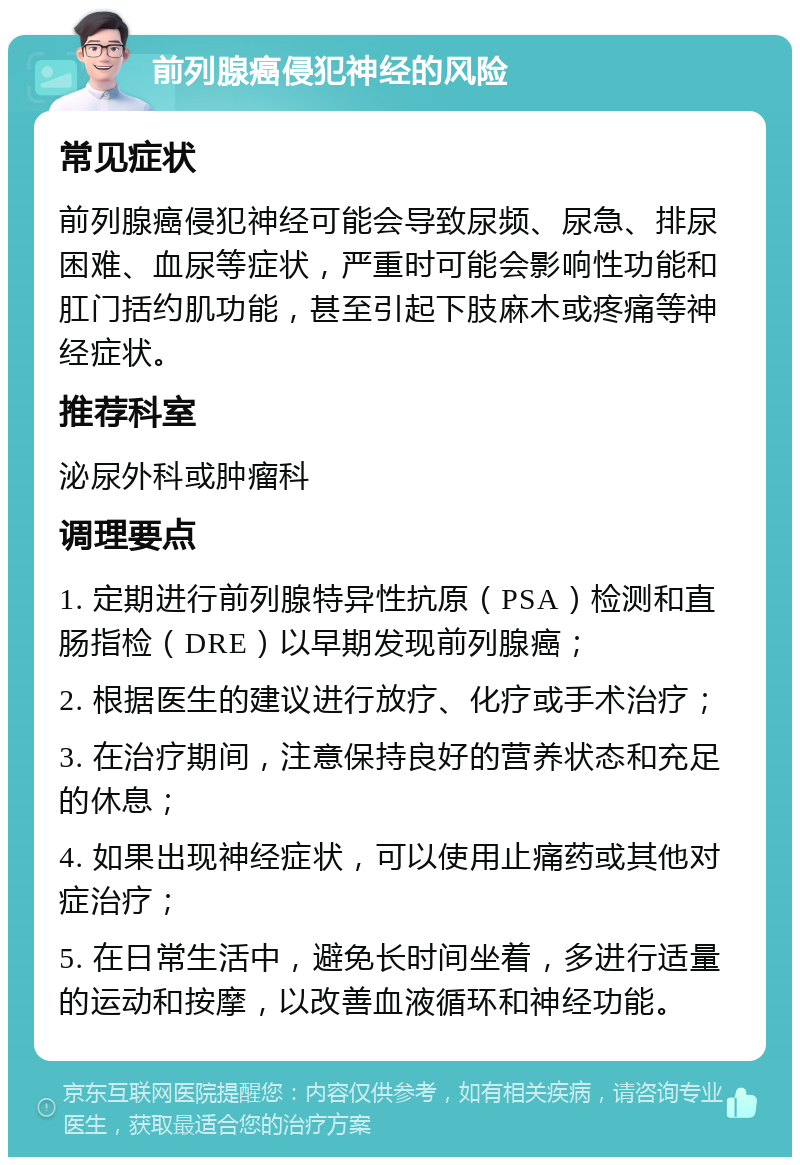 前列腺癌侵犯神经的风险 常见症状 前列腺癌侵犯神经可能会导致尿频、尿急、排尿困难、血尿等症状，严重时可能会影响性功能和肛门括约肌功能，甚至引起下肢麻木或疼痛等神经症状。 推荐科室 泌尿外科或肿瘤科 调理要点 1. 定期进行前列腺特异性抗原（PSA）检测和直肠指检（DRE）以早期发现前列腺癌； 2. 根据医生的建议进行放疗、化疗或手术治疗； 3. 在治疗期间，注意保持良好的营养状态和充足的休息； 4. 如果出现神经症状，可以使用止痛药或其他对症治疗； 5. 在日常生活中，避免长时间坐着，多进行适量的运动和按摩，以改善血液循环和神经功能。