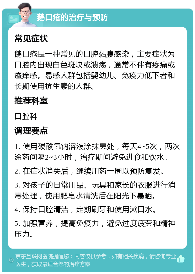 鹅口疮的治疗与预防 常见症状 鹅口疮是一种常见的口腔黏膜感染，主要症状为口腔内出现白色斑块或溃疡，通常不伴有疼痛或瘙痒感。易感人群包括婴幼儿、免疫力低下者和长期使用抗生素的人群。 推荐科室 口腔科 调理要点 1. 使用碳酸氢钠溶液涂抹患处，每天4~5次，两次涂药间隔2~3小时，治疗期间避免进食和饮水。 2. 在症状消失后，继续用药一周以预防复发。 3. 对孩子的日常用品、玩具和家长的衣服进行消毒处理，使用肥皂水清洗后在阳光下暴晒。 4. 保持口腔清洁，定期刷牙和使用漱口水。 5. 加强营养，提高免疫力，避免过度疲劳和精神压力。