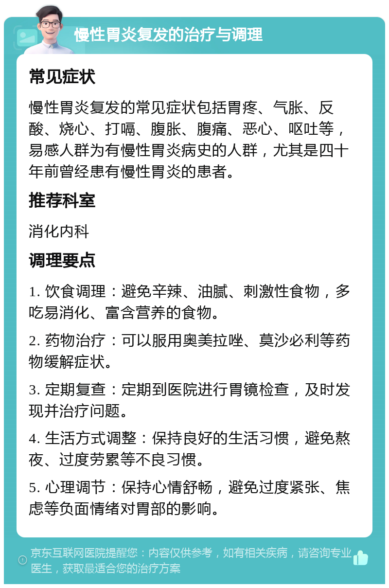 慢性胃炎复发的治疗与调理 常见症状 慢性胃炎复发的常见症状包括胃疼、气胀、反酸、烧心、打嗝、腹胀、腹痛、恶心、呕吐等，易感人群为有慢性胃炎病史的人群，尤其是四十年前曾经患有慢性胃炎的患者。 推荐科室 消化内科 调理要点 1. 饮食调理：避免辛辣、油腻、刺激性食物，多吃易消化、富含营养的食物。 2. 药物治疗：可以服用奥美拉唑、莫沙必利等药物缓解症状。 3. 定期复查：定期到医院进行胃镜检查，及时发现并治疗问题。 4. 生活方式调整：保持良好的生活习惯，避免熬夜、过度劳累等不良习惯。 5. 心理调节：保持心情舒畅，避免过度紧张、焦虑等负面情绪对胃部的影响。