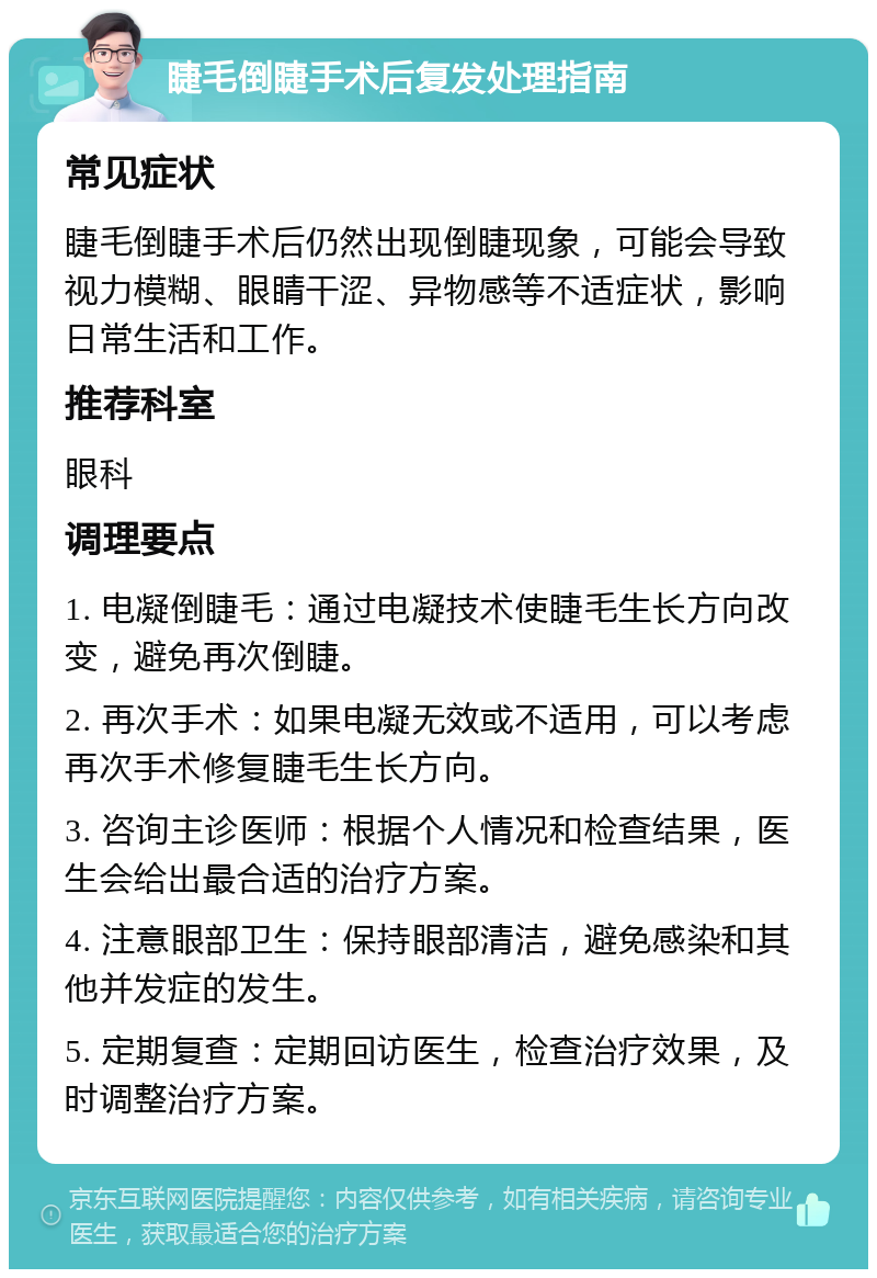 睫毛倒睫手术后复发处理指南 常见症状 睫毛倒睫手术后仍然出现倒睫现象，可能会导致视力模糊、眼睛干涩、异物感等不适症状，影响日常生活和工作。 推荐科室 眼科 调理要点 1. 电凝倒睫毛：通过电凝技术使睫毛生长方向改变，避免再次倒睫。 2. 再次手术：如果电凝无效或不适用，可以考虑再次手术修复睫毛生长方向。 3. 咨询主诊医师：根据个人情况和检查结果，医生会给出最合适的治疗方案。 4. 注意眼部卫生：保持眼部清洁，避免感染和其他并发症的发生。 5. 定期复查：定期回访医生，检查治疗效果，及时调整治疗方案。