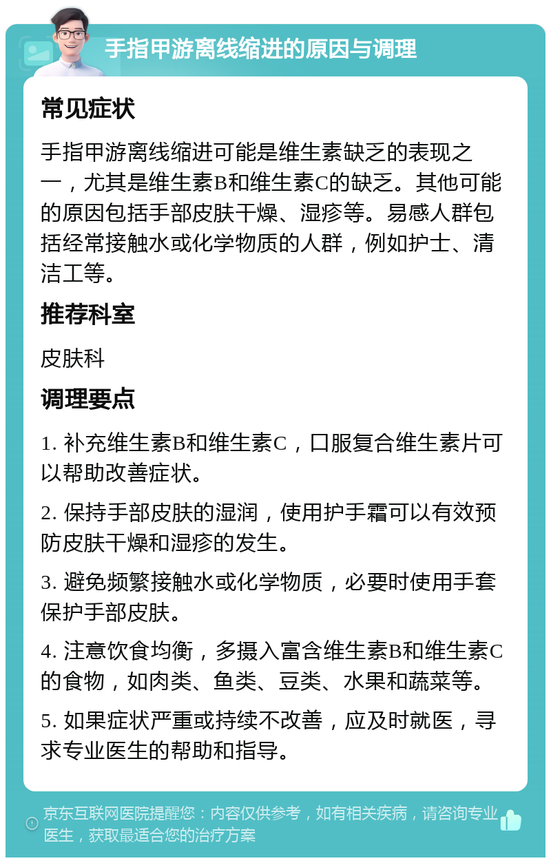 手指甲游离线缩进的原因与调理 常见症状 手指甲游离线缩进可能是维生素缺乏的表现之一，尤其是维生素B和维生素C的缺乏。其他可能的原因包括手部皮肤干燥、湿疹等。易感人群包括经常接触水或化学物质的人群，例如护士、清洁工等。 推荐科室 皮肤科 调理要点 1. 补充维生素B和维生素C，口服复合维生素片可以帮助改善症状。 2. 保持手部皮肤的湿润，使用护手霜可以有效预防皮肤干燥和湿疹的发生。 3. 避免频繁接触水或化学物质，必要时使用手套保护手部皮肤。 4. 注意饮食均衡，多摄入富含维生素B和维生素C的食物，如肉类、鱼类、豆类、水果和蔬菜等。 5. 如果症状严重或持续不改善，应及时就医，寻求专业医生的帮助和指导。