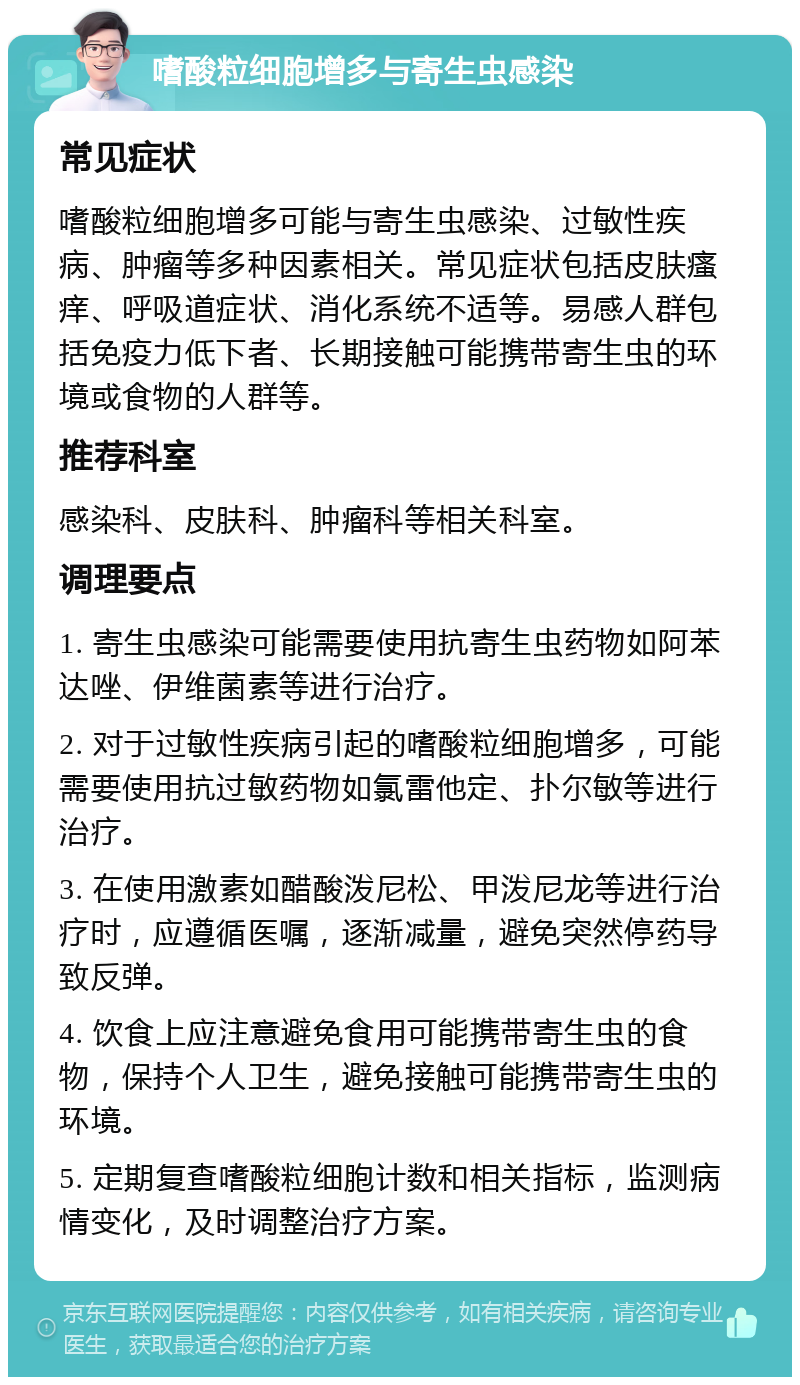 嗜酸粒细胞增多与寄生虫感染 常见症状 嗜酸粒细胞增多可能与寄生虫感染、过敏性疾病、肿瘤等多种因素相关。常见症状包括皮肤瘙痒、呼吸道症状、消化系统不适等。易感人群包括免疫力低下者、长期接触可能携带寄生虫的环境或食物的人群等。 推荐科室 感染科、皮肤科、肿瘤科等相关科室。 调理要点 1. 寄生虫感染可能需要使用抗寄生虫药物如阿苯达唑、伊维菌素等进行治疗。 2. 对于过敏性疾病引起的嗜酸粒细胞增多，可能需要使用抗过敏药物如氯雷他定、扑尔敏等进行治疗。 3. 在使用激素如醋酸泼尼松、甲泼尼龙等进行治疗时，应遵循医嘱，逐渐减量，避免突然停药导致反弹。 4. 饮食上应注意避免食用可能携带寄生虫的食物，保持个人卫生，避免接触可能携带寄生虫的环境。 5. 定期复查嗜酸粒细胞计数和相关指标，监测病情变化，及时调整治疗方案。