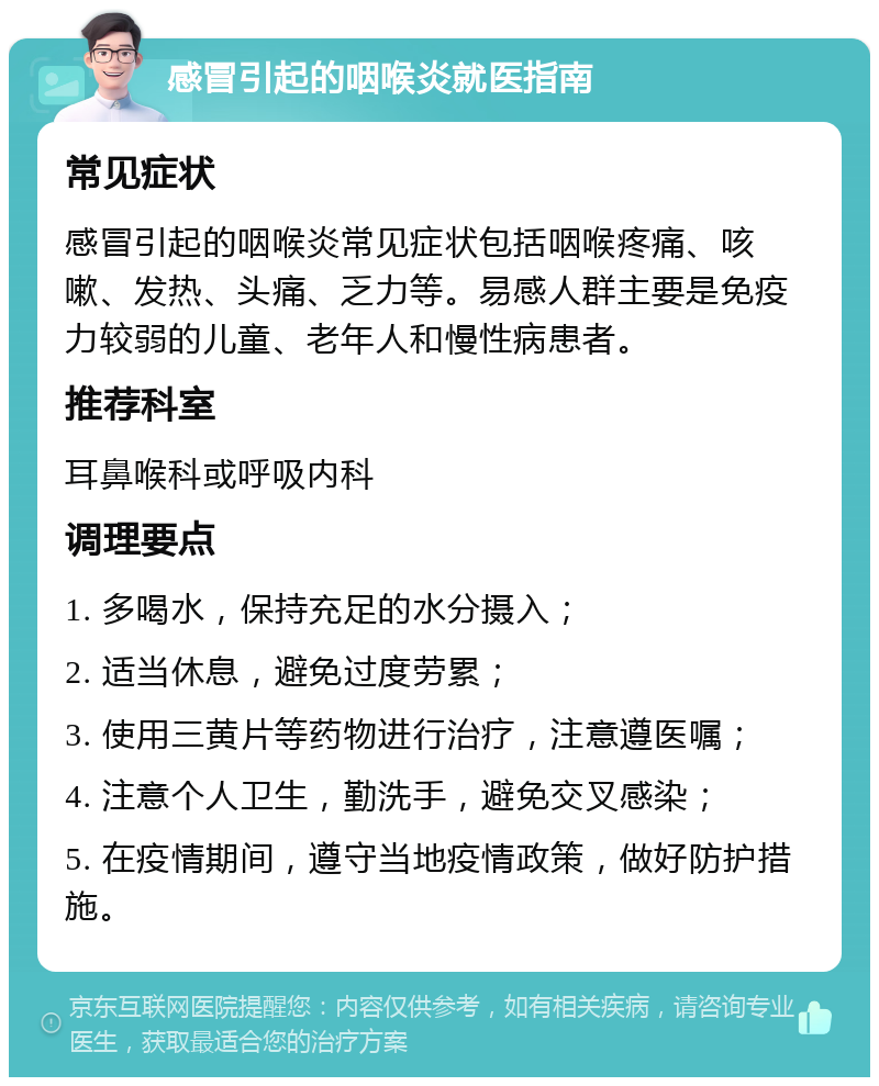 感冒引起的咽喉炎就医指南 常见症状 感冒引起的咽喉炎常见症状包括咽喉疼痛、咳嗽、发热、头痛、乏力等。易感人群主要是免疫力较弱的儿童、老年人和慢性病患者。 推荐科室 耳鼻喉科或呼吸内科 调理要点 1. 多喝水，保持充足的水分摄入； 2. 适当休息，避免过度劳累； 3. 使用三黄片等药物进行治疗，注意遵医嘱； 4. 注意个人卫生，勤洗手，避免交叉感染； 5. 在疫情期间，遵守当地疫情政策，做好防护措施。