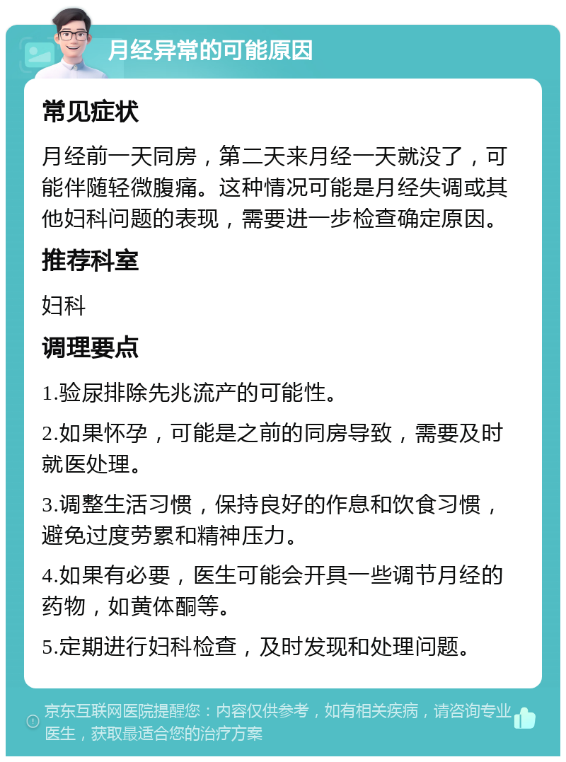 月经异常的可能原因 常见症状 月经前一天同房，第二天来月经一天就没了，可能伴随轻微腹痛。这种情况可能是月经失调或其他妇科问题的表现，需要进一步检查确定原因。 推荐科室 妇科 调理要点 1.验尿排除先兆流产的可能性。 2.如果怀孕，可能是之前的同房导致，需要及时就医处理。 3.调整生活习惯，保持良好的作息和饮食习惯，避免过度劳累和精神压力。 4.如果有必要，医生可能会开具一些调节月经的药物，如黄体酮等。 5.定期进行妇科检查，及时发现和处理问题。