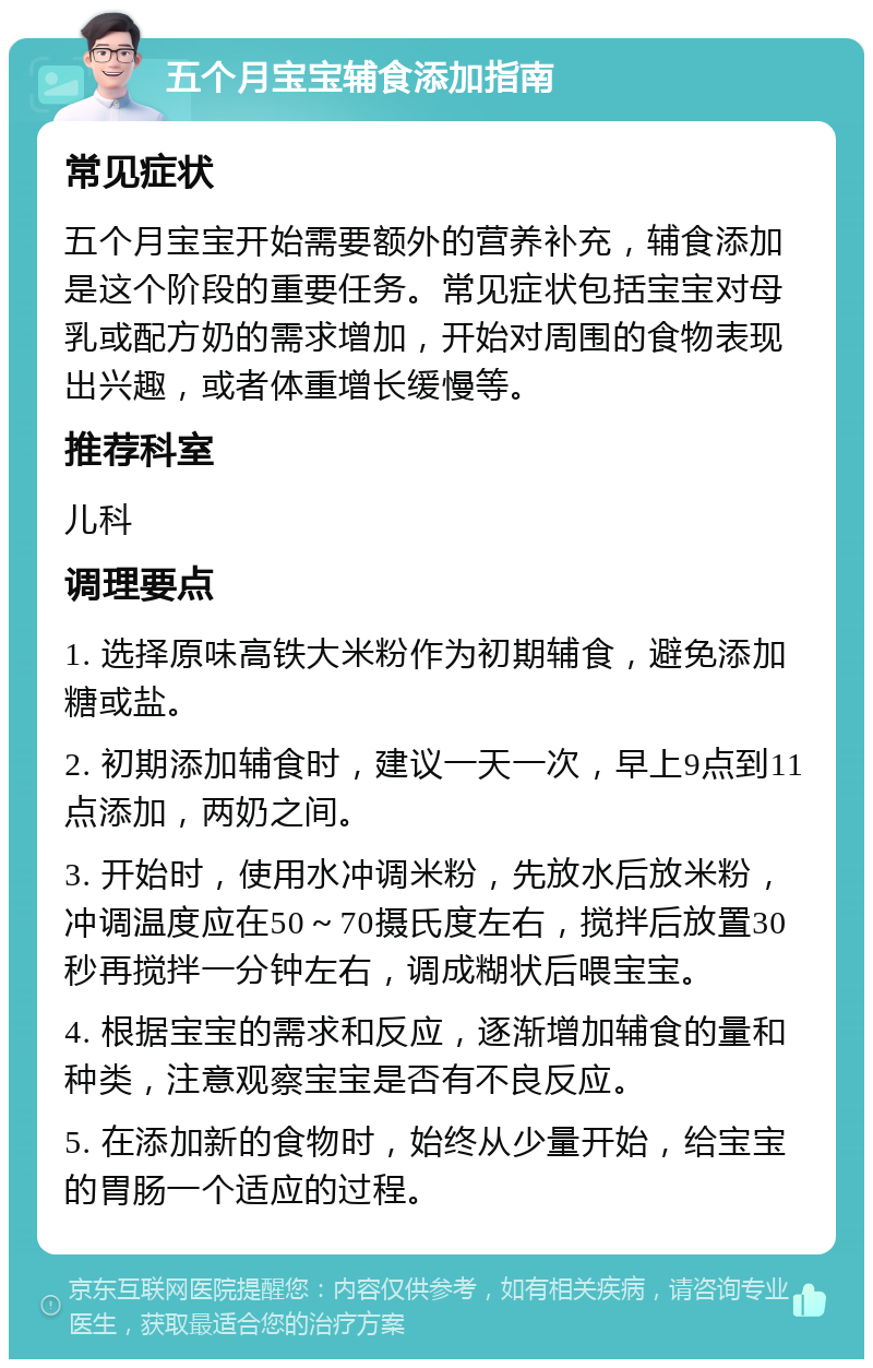 五个月宝宝辅食添加指南 常见症状 五个月宝宝开始需要额外的营养补充，辅食添加是这个阶段的重要任务。常见症状包括宝宝对母乳或配方奶的需求增加，开始对周围的食物表现出兴趣，或者体重增长缓慢等。 推荐科室 儿科 调理要点 1. 选择原味高铁大米粉作为初期辅食，避免添加糖或盐。 2. 初期添加辅食时，建议一天一次，早上9点到11点添加，两奶之间。 3. 开始时，使用水冲调米粉，先放水后放米粉，冲调温度应在50～70摄氏度左右，搅拌后放置30秒再搅拌一分钟左右，调成糊状后喂宝宝。 4. 根据宝宝的需求和反应，逐渐增加辅食的量和种类，注意观察宝宝是否有不良反应。 5. 在添加新的食物时，始终从少量开始，给宝宝的胃肠一个适应的过程。