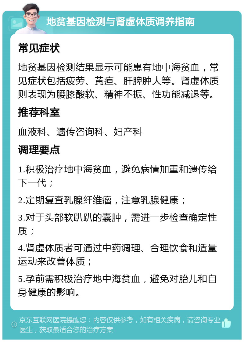 地贫基因检测与肾虚体质调养指南 常见症状 地贫基因检测结果显示可能患有地中海贫血，常见症状包括疲劳、黄疸、肝脾肿大等。肾虚体质则表现为腰膝酸软、精神不振、性功能减退等。 推荐科室 血液科、遗传咨询科、妇产科 调理要点 1.积极治疗地中海贫血，避免病情加重和遗传给下一代； 2.定期复查乳腺纤维瘤，注意乳腺健康； 3.对于头部软趴趴的囊肿，需进一步检查确定性质； 4.肾虚体质者可通过中药调理、合理饮食和适量运动来改善体质； 5.孕前需积极治疗地中海贫血，避免对胎儿和自身健康的影响。