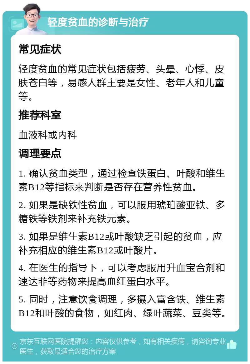 轻度贫血的诊断与治疗 常见症状 轻度贫血的常见症状包括疲劳、头晕、心悸、皮肤苍白等，易感人群主要是女性、老年人和儿童等。 推荐科室 血液科或内科 调理要点 1. 确认贫血类型，通过检查铁蛋白、叶酸和维生素B12等指标来判断是否存在营养性贫血。 2. 如果是缺铁性贫血，可以服用琥珀酸亚铁、多糖铁等铁剂来补充铁元素。 3. 如果是维生素B12或叶酸缺乏引起的贫血，应补充相应的维生素B12或叶酸片。 4. 在医生的指导下，可以考虑服用升血宝合剂和速达菲等药物来提高血红蛋白水平。 5. 同时，注意饮食调理，多摄入富含铁、维生素B12和叶酸的食物，如红肉、绿叶蔬菜、豆类等。