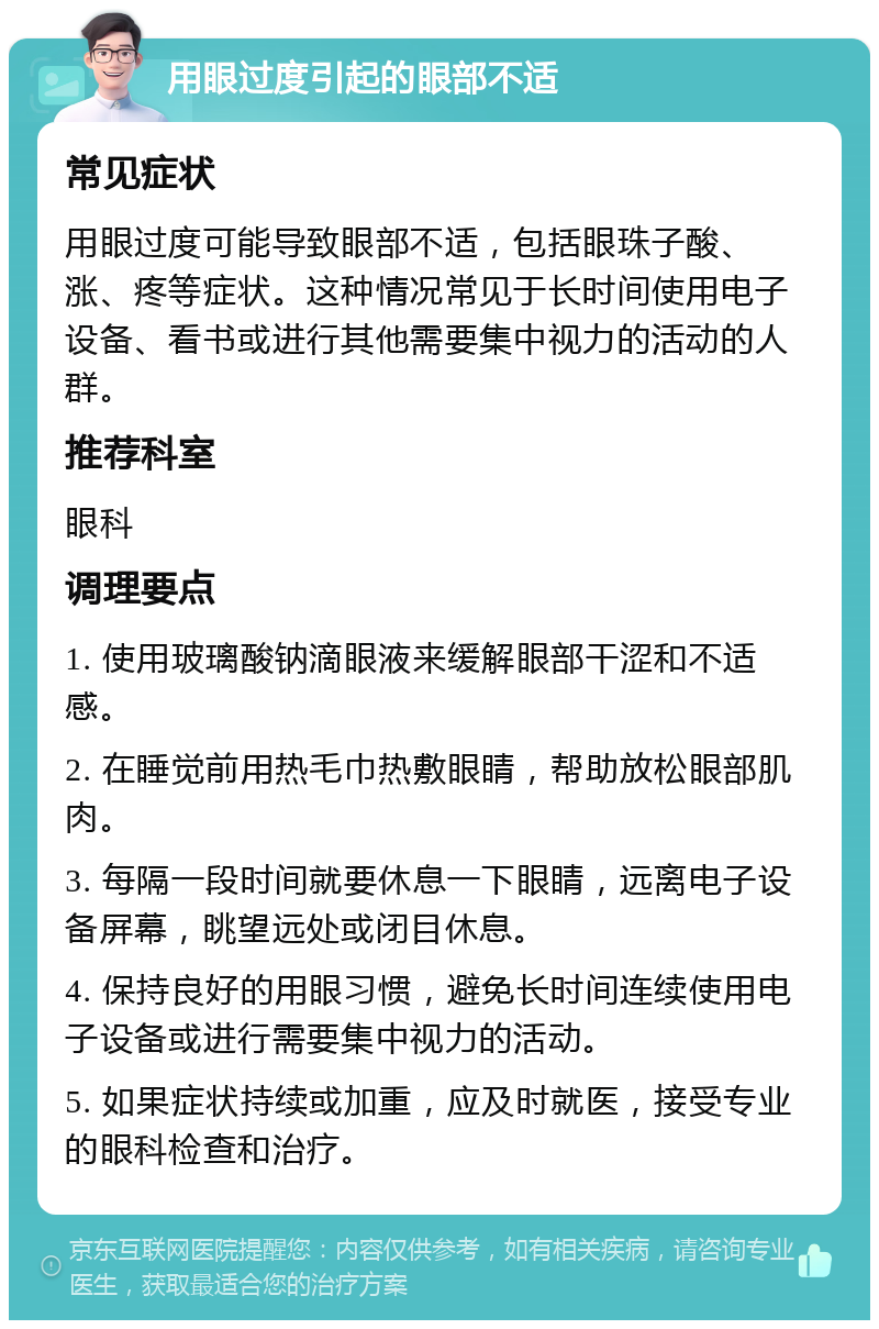 用眼过度引起的眼部不适 常见症状 用眼过度可能导致眼部不适，包括眼珠子酸、涨、疼等症状。这种情况常见于长时间使用电子设备、看书或进行其他需要集中视力的活动的人群。 推荐科室 眼科 调理要点 1. 使用玻璃酸钠滴眼液来缓解眼部干涩和不适感。 2. 在睡觉前用热毛巾热敷眼睛，帮助放松眼部肌肉。 3. 每隔一段时间就要休息一下眼睛，远离电子设备屏幕，眺望远处或闭目休息。 4. 保持良好的用眼习惯，避免长时间连续使用电子设备或进行需要集中视力的活动。 5. 如果症状持续或加重，应及时就医，接受专业的眼科检查和治疗。