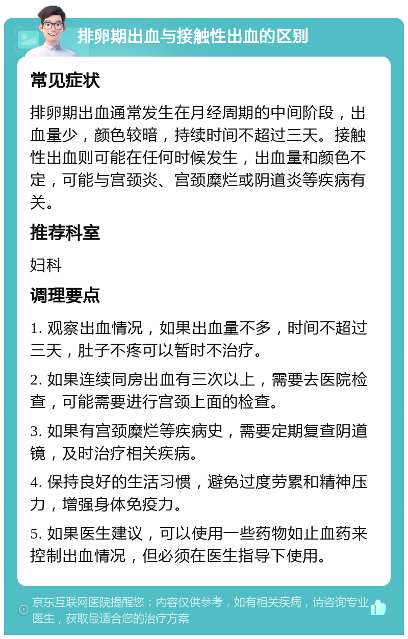 排卵期出血与接触性出血的区别 常见症状 排卵期出血通常发生在月经周期的中间阶段，出血量少，颜色较暗，持续时间不超过三天。接触性出血则可能在任何时候发生，出血量和颜色不定，可能与宫颈炎、宫颈糜烂或阴道炎等疾病有关。 推荐科室 妇科 调理要点 1. 观察出血情况，如果出血量不多，时间不超过三天，肚子不疼可以暂时不治疗。 2. 如果连续同房出血有三次以上，需要去医院检查，可能需要进行宫颈上面的检查。 3. 如果有宫颈糜烂等疾病史，需要定期复查阴道镜，及时治疗相关疾病。 4. 保持良好的生活习惯，避免过度劳累和精神压力，增强身体免疫力。 5. 如果医生建议，可以使用一些药物如止血药来控制出血情况，但必须在医生指导下使用。