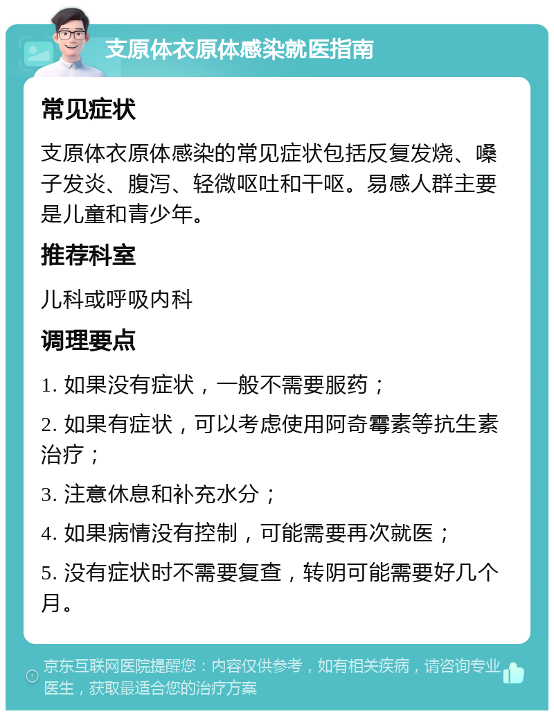 支原体衣原体感染就医指南 常见症状 支原体衣原体感染的常见症状包括反复发烧、嗓子发炎、腹泻、轻微呕吐和干呕。易感人群主要是儿童和青少年。 推荐科室 儿科或呼吸内科 调理要点 1. 如果没有症状，一般不需要服药； 2. 如果有症状，可以考虑使用阿奇霉素等抗生素治疗； 3. 注意休息和补充水分； 4. 如果病情没有控制，可能需要再次就医； 5. 没有症状时不需要复查，转阴可能需要好几个月。