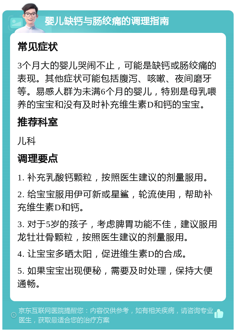 婴儿缺钙与肠绞痛的调理指南 常见症状 3个月大的婴儿哭闹不止，可能是缺钙或肠绞痛的表现。其他症状可能包括腹泻、咳嗽、夜间磨牙等。易感人群为未满6个月的婴儿，特别是母乳喂养的宝宝和没有及时补充维生素D和钙的宝宝。 推荐科室 儿科 调理要点 1. 补充乳酸钙颗粒，按照医生建议的剂量服用。 2. 给宝宝服用伊可新或星鲨，轮流使用，帮助补充维生素D和钙。 3. 对于5岁的孩子，考虑脾胃功能不佳，建议服用龙牡壮骨颗粒，按照医生建议的剂量服用。 4. 让宝宝多晒太阳，促进维生素D的合成。 5. 如果宝宝出现便秘，需要及时处理，保持大便通畅。