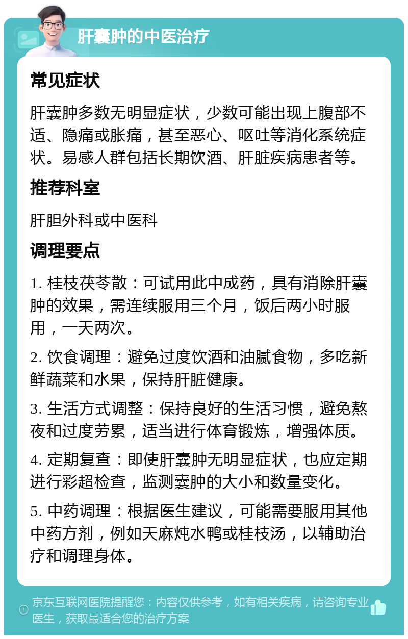 肝囊肿的中医治疗 常见症状 肝囊肿多数无明显症状，少数可能出现上腹部不适、隐痛或胀痛，甚至恶心、呕吐等消化系统症状。易感人群包括长期饮酒、肝脏疾病患者等。 推荐科室 肝胆外科或中医科 调理要点 1. 桂枝茯苓散：可试用此中成药，具有消除肝囊肿的效果，需连续服用三个月，饭后两小时服用，一天两次。 2. 饮食调理：避免过度饮酒和油腻食物，多吃新鲜蔬菜和水果，保持肝脏健康。 3. 生活方式调整：保持良好的生活习惯，避免熬夜和过度劳累，适当进行体育锻炼，增强体质。 4. 定期复查：即使肝囊肿无明显症状，也应定期进行彩超检查，监测囊肿的大小和数量变化。 5. 中药调理：根据医生建议，可能需要服用其他中药方剂，例如天麻炖水鸭或桂枝汤，以辅助治疗和调理身体。