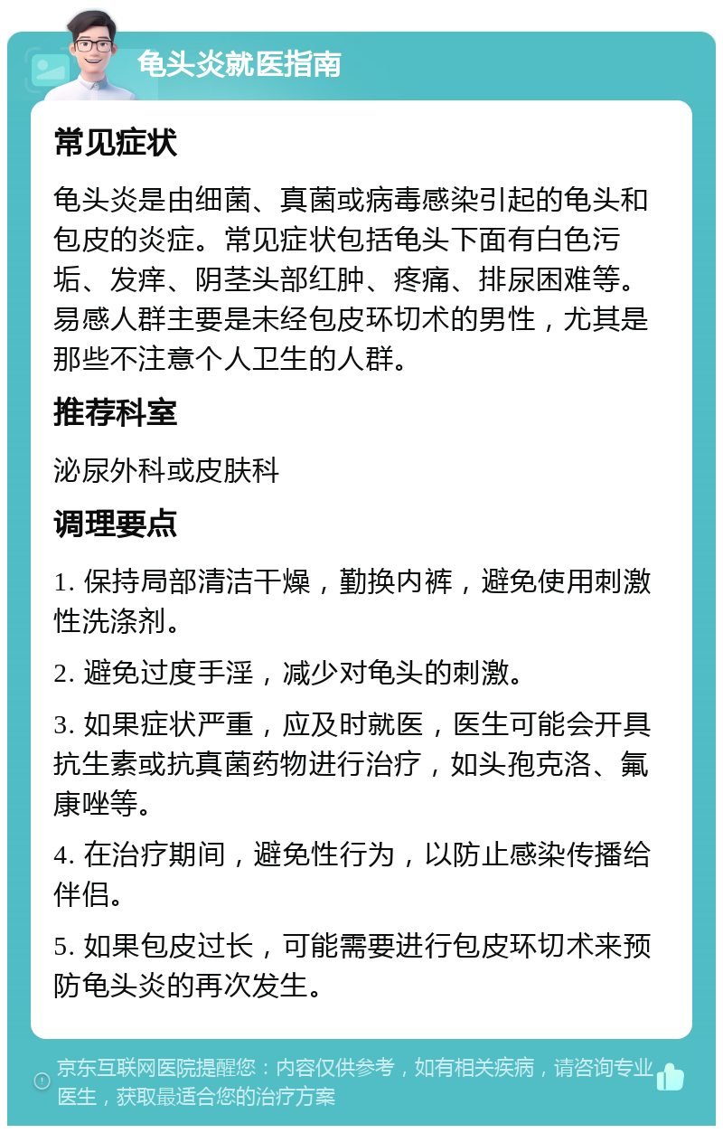 龟头炎就医指南 常见症状 龟头炎是由细菌、真菌或病毒感染引起的龟头和包皮的炎症。常见症状包括龟头下面有白色污垢、发痒、阴茎头部红肿、疼痛、排尿困难等。易感人群主要是未经包皮环切术的男性，尤其是那些不注意个人卫生的人群。 推荐科室 泌尿外科或皮肤科 调理要点 1. 保持局部清洁干燥，勤换内裤，避免使用刺激性洗涤剂。 2. 避免过度手淫，减少对龟头的刺激。 3. 如果症状严重，应及时就医，医生可能会开具抗生素或抗真菌药物进行治疗，如头孢克洛、氟康唑等。 4. 在治疗期间，避免性行为，以防止感染传播给伴侣。 5. 如果包皮过长，可能需要进行包皮环切术来预防龟头炎的再次发生。