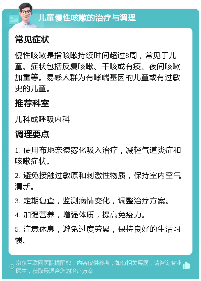 儿童慢性咳嗽的治疗与调理 常见症状 慢性咳嗽是指咳嗽持续时间超过8周，常见于儿童。症状包括反复咳嗽、干咳或有痰、夜间咳嗽加重等。易感人群为有哮喘基因的儿童或有过敏史的儿童。 推荐科室 儿科或呼吸内科 调理要点 1. 使用布地奈德雾化吸入治疗，减轻气道炎症和咳嗽症状。 2. 避免接触过敏原和刺激性物质，保持室内空气清新。 3. 定期复查，监测病情变化，调整治疗方案。 4. 加强营养，增强体质，提高免疫力。 5. 注意休息，避免过度劳累，保持良好的生活习惯。