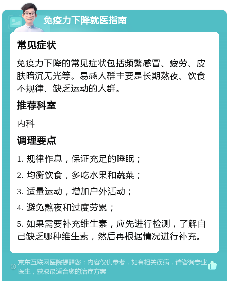 免疫力下降就医指南 常见症状 免疫力下降的常见症状包括频繁感冒、疲劳、皮肤暗沉无光等。易感人群主要是长期熬夜、饮食不规律、缺乏运动的人群。 推荐科室 内科 调理要点 1. 规律作息，保证充足的睡眠； 2. 均衡饮食，多吃水果和蔬菜； 3. 适量运动，增加户外活动； 4. 避免熬夜和过度劳累； 5. 如果需要补充维生素，应先进行检测，了解自己缺乏哪种维生素，然后再根据情况进行补充。