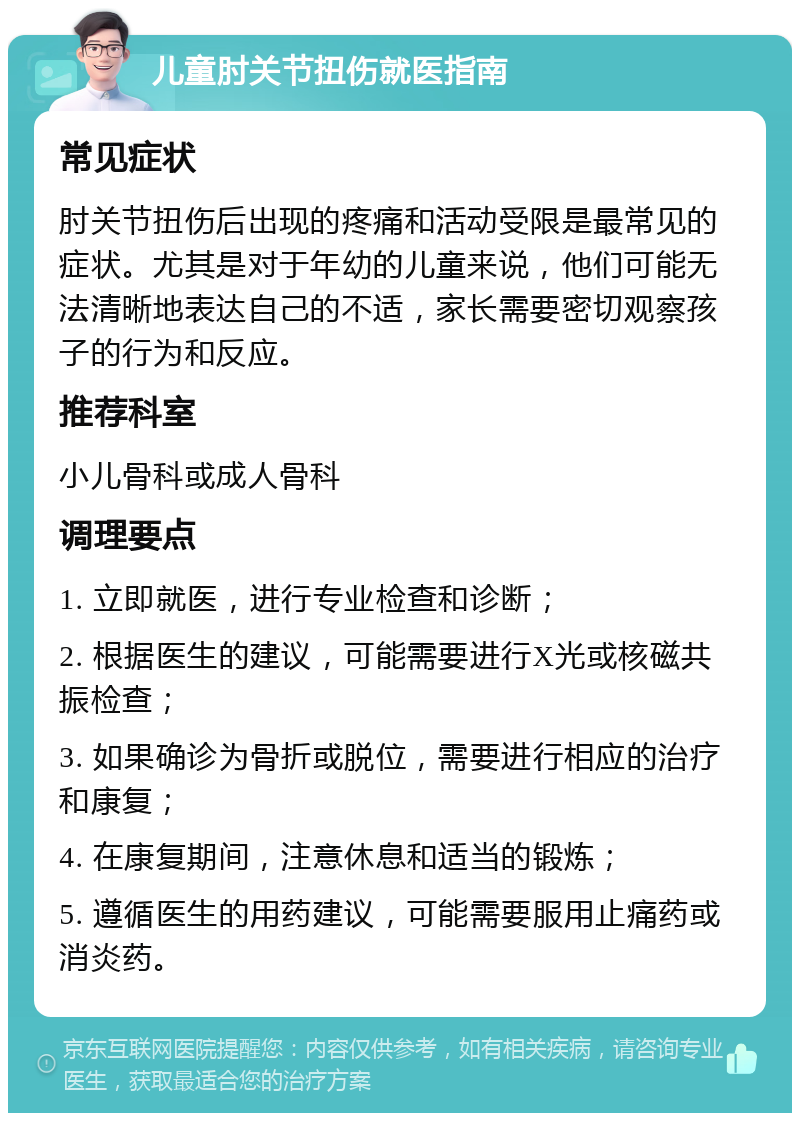 儿童肘关节扭伤就医指南 常见症状 肘关节扭伤后出现的疼痛和活动受限是最常见的症状。尤其是对于年幼的儿童来说，他们可能无法清晰地表达自己的不适，家长需要密切观察孩子的行为和反应。 推荐科室 小儿骨科或成人骨科 调理要点 1. 立即就医，进行专业检查和诊断； 2. 根据医生的建议，可能需要进行X光或核磁共振检查； 3. 如果确诊为骨折或脱位，需要进行相应的治疗和康复； 4. 在康复期间，注意休息和适当的锻炼； 5. 遵循医生的用药建议，可能需要服用止痛药或消炎药。