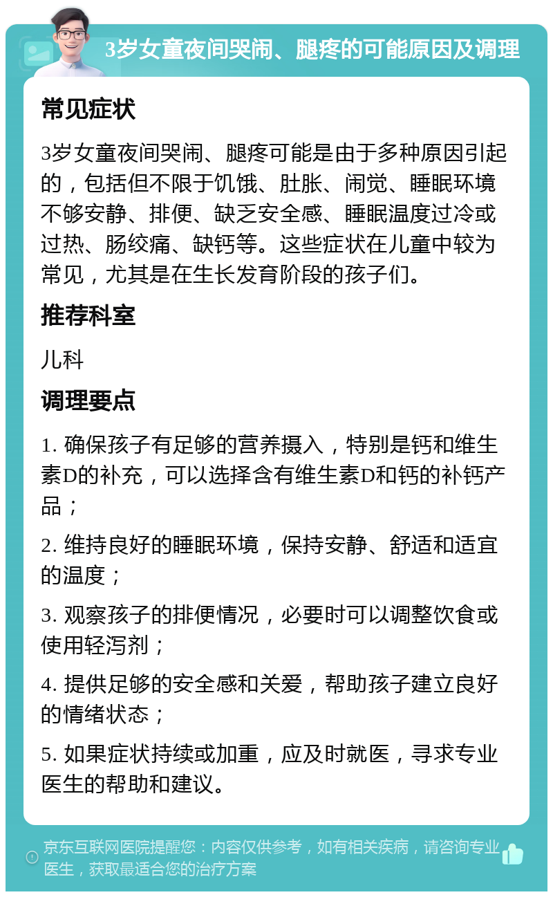 3岁女童夜间哭闹、腿疼的可能原因及调理 常见症状 3岁女童夜间哭闹、腿疼可能是由于多种原因引起的，包括但不限于饥饿、肚胀、闹觉、睡眠环境不够安静、排便、缺乏安全感、睡眠温度过冷或过热、肠绞痛、缺钙等。这些症状在儿童中较为常见，尤其是在生长发育阶段的孩子们。 推荐科室 儿科 调理要点 1. 确保孩子有足够的营养摄入，特别是钙和维生素D的补充，可以选择含有维生素D和钙的补钙产品； 2. 维持良好的睡眠环境，保持安静、舒适和适宜的温度； 3. 观察孩子的排便情况，必要时可以调整饮食或使用轻泻剂； 4. 提供足够的安全感和关爱，帮助孩子建立良好的情绪状态； 5. 如果症状持续或加重，应及时就医，寻求专业医生的帮助和建议。