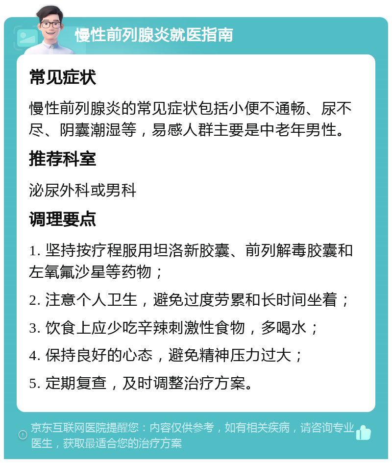 慢性前列腺炎就医指南 常见症状 慢性前列腺炎的常见症状包括小便不通畅、尿不尽、阴囊潮湿等，易感人群主要是中老年男性。 推荐科室 泌尿外科或男科 调理要点 1. 坚持按疗程服用坦洛新胶囊、前列解毒胶囊和左氧氟沙星等药物； 2. 注意个人卫生，避免过度劳累和长时间坐着； 3. 饮食上应少吃辛辣刺激性食物，多喝水； 4. 保持良好的心态，避免精神压力过大； 5. 定期复查，及时调整治疗方案。