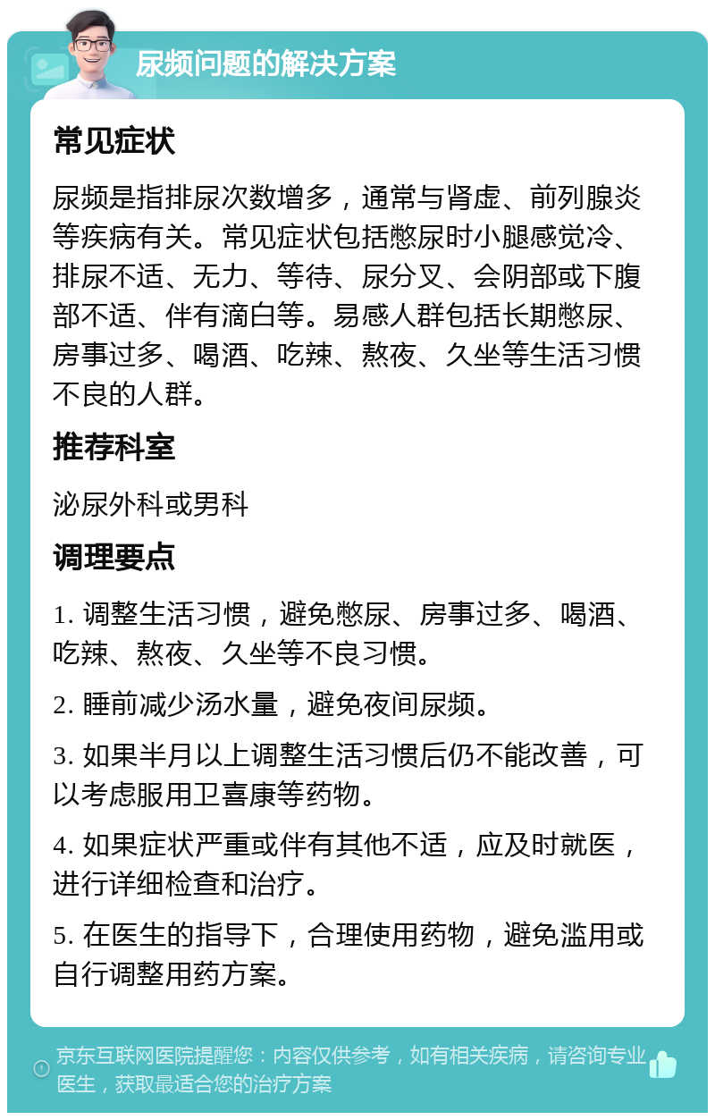 尿频问题的解决方案 常见症状 尿频是指排尿次数增多，通常与肾虚、前列腺炎等疾病有关。常见症状包括憋尿时小腿感觉冷、排尿不适、无力、等待、尿分叉、会阴部或下腹部不适、伴有滴白等。易感人群包括长期憋尿、房事过多、喝酒、吃辣、熬夜、久坐等生活习惯不良的人群。 推荐科室 泌尿外科或男科 调理要点 1. 调整生活习惯，避免憋尿、房事过多、喝酒、吃辣、熬夜、久坐等不良习惯。 2. 睡前减少汤水量，避免夜间尿频。 3. 如果半月以上调整生活习惯后仍不能改善，可以考虑服用卫喜康等药物。 4. 如果症状严重或伴有其他不适，应及时就医，进行详细检查和治疗。 5. 在医生的指导下，合理使用药物，避免滥用或自行调整用药方案。