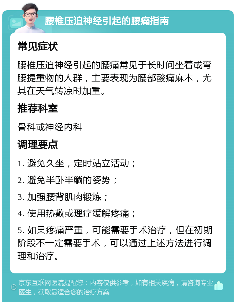 腰椎压迫神经引起的腰痛指南 常见症状 腰椎压迫神经引起的腰痛常见于长时间坐着或弯腰提重物的人群，主要表现为腰部酸痛麻木，尤其在天气转凉时加重。 推荐科室 骨科或神经内科 调理要点 1. 避免久坐，定时站立活动； 2. 避免半卧半躺的姿势； 3. 加强腰背肌肉锻炼； 4. 使用热敷或理疗缓解疼痛； 5. 如果疼痛严重，可能需要手术治疗，但在初期阶段不一定需要手术，可以通过上述方法进行调理和治疗。