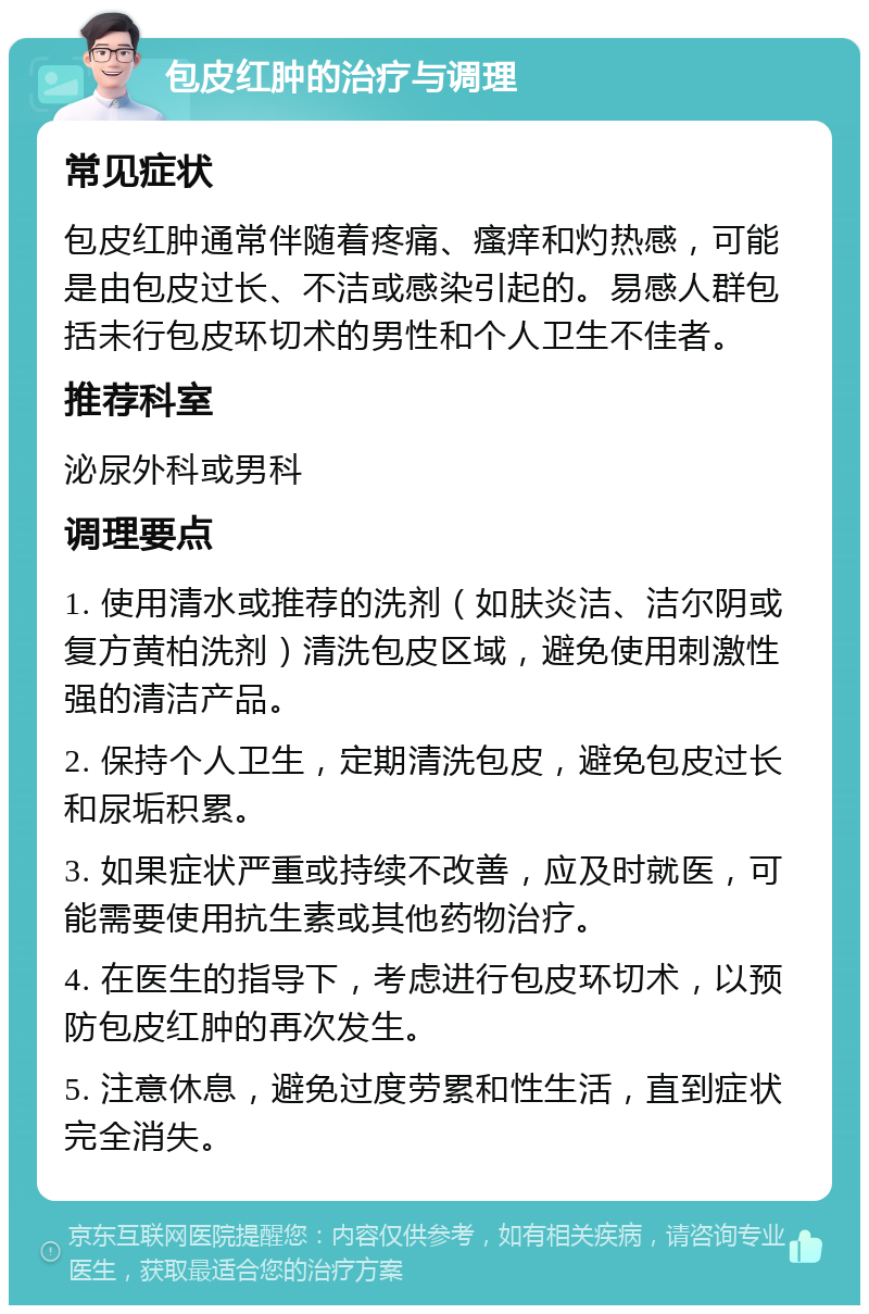 包皮红肿的治疗与调理 常见症状 包皮红肿通常伴随着疼痛、瘙痒和灼热感，可能是由包皮过长、不洁或感染引起的。易感人群包括未行包皮环切术的男性和个人卫生不佳者。 推荐科室 泌尿外科或男科 调理要点 1. 使用清水或推荐的洗剂（如肤炎洁、洁尔阴或复方黄柏洗剂）清洗包皮区域，避免使用刺激性强的清洁产品。 2. 保持个人卫生，定期清洗包皮，避免包皮过长和尿垢积累。 3. 如果症状严重或持续不改善，应及时就医，可能需要使用抗生素或其他药物治疗。 4. 在医生的指导下，考虑进行包皮环切术，以预防包皮红肿的再次发生。 5. 注意休息，避免过度劳累和性生活，直到症状完全消失。